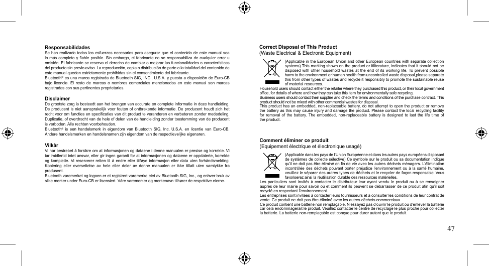 47(Applicable in the European Union and other European  countries with separate collection systems) This marking shown on the product or itliterature, indicates that it should not  be disposed with  other household  wastes at  the  end  of  its  working  life. To  prevent  possible harm to the environment or human health from uncontrolled waste disposal,please separate this from other types of wastes and recycle it responsibly to promote the sustainable reuse of material resources.Household users should contact either the retailer where they purchased this product, or their local government office, for details of where and how they can take this item for environmentally safe recycling.Business users should contact their supplier and check the terms and conditions of the purchase contract. This product should not be mixed with other commercial wastes for disposal.Thisproducthasanembedded,non-replaceablebattery,donotattempttoopentheproductorremovethe battery as this  may  cause injury and damage the product. Please contact the local  recycling  facility for removal of the battery. The embedded, non-replaceable battery is designed to last the life time ofthe product.(Applicable dans les pays de l’Union Européenne et dans les autres pays européens disposant de systèmes de collecte  sélective)  Ce symbole sur le produit ou sa documentation indique qu’il ne doit pas être éliminé en fin de vie avec les autres déchets ménagers. L’élimination incontrôléedes déchets  pouvant  porter  préjudice  l’environnement  ou  à  la  santé  humaine, veuillez le séparer des autres types de déchets et le recycler de façon responsable.Vousfavoriserez ainsi la réutilisation durable des ressources matérielles.Les  particuliers  sont  invités  à  contacter  le  distributeur  leur  ayant  vendu  le  produit  ou  à  se  renseigner auprès de leur mairie pour savoir où et comment ils peuvent se débarrasser de ce produit afin qu’il soit recyclé en respectant l’environnement.Les entreprises sont invitées à contacter leurs fournisseurs et à consulter les conditions de leur contrat de vente. Ce produit ne doit pas être éliminé avec les autres déchets commerciaux.Ce produit contient une batterie non remplaçable. N’essayez pas d’ouvrir le produit ou d’enlever la batterie carcelaendommageraitleproduit.Veuillezcontacterlecentrederecyclageleplusprochepourcollecterlabatterie.Labatterienon-remplaçable est conçue pour durer autant que le produit.Correct Disposal of This Product(Waste Electrical &amp; Electronic Equipment)Comment éliminer ce produit(Equipement électrique et électronique usagé)ResponsabilidadesSe  han  realizado  todos  los  esfuerzos necesarios  para  asegurar  que  el  contenido  de  este  manual  sea lo más  completo  y fiable  posible. Sin  embargo,  el fabricante  no  se responsabiliza  de cualquier  error  u omisión.Elfabricantesereservaelderechodecambiaromejorarlasfuncionalidadesocaracterísticasdel producto sin previo aviso. La reproducción, copia o distribución de parte o la totalidad del contenido de este manual quedan estrictamente prohibidas sin el consentimiento del fabricante.Bluetooth®esunamarcaregistradadeBluetoothSIG,INC.,U.S.A.ypuestaadisposicióndeEuro-CBbajo  licencia.  El  resto  de  marcas  o  nombres  comerciales  mencionados  en  este  manual  son  marcas registradas con sus pertinentes proprietarios.DisclaimerDe grootste zorg is besteedt aan het brengen van accurate en complete informatie in deze handleiding. De producent  is  niet aansprakelijk  voor  fouten of  ontbrekende informatie.  De  producent houdt  zich  het recht voor om functies en specificaties van dit product te veranderen en verbeteren zonder mededeling. Duplicatie, of overdracht van de hele of delen van de handleiding zonder toestemming van de producent is verboden. Alle rechten voorbehouden.Bluetooth® is een handelsmerk in eigendom van Bluetooth SIG, Inc, U.S.A. en licentie van Euro-CB.Andere handelsmerken en handelsnamen zijn eigendom van de respectievelijke eigenaren.VilkårViharbestrebetåforsikreomatinformasjonenogdataeneidennemanualenerpresiseogkorrekte.Vitar imidlertid  intet ansvar, eller gir ingen garanti for at informasjonen og dataene er oppdaterte, korrekte ogkomplette. Vi reservererretten til å endre eller tilføye informasjoneller data uten forhåndsmelding.Kopiering eller oversettelse av hele eller deler av denne manualen er ikke tillatt uten samtykke fraprodusent. Bluetooth varemerket og logoen er et registrert varemerke eiet av Bluetooth SIG, Inc., og enhver bruk av slikemerkerunderEuro-CBerlisensiert.Vårevaremerkerogmerkenavntilhørerderespektiveeierne.