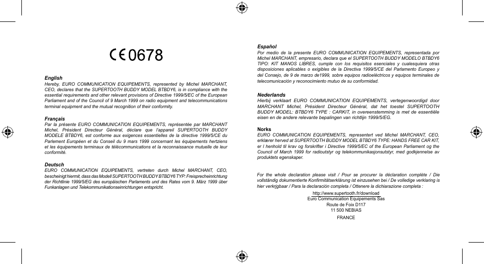 http://www.supertooth.fr/downloadEuro Communication Equipements SasRoute de Foix D11711 500 NEBIASFRANCEFor  the  whole  declaration  please  visit  /  Pour  se  procurer  la  déclaration  complète  /  Die vollständig dokumentierte Konfirmitätserklärung ist einzusehen bei / De volledige verklaring is hier verkrjgbaar / Para la declaración completa / Ottenere la dichiarazione completa :EnglishHereby,  EURO  COMMUNICATION  EQUIPEMENTS,  represented  by  Michel  MARCHANT, CEO, declares that the SUPERTOOTH BUDDY MODEL BTBDY6, is in compliance with the essential requirements and other relevant provisions of Directive 1999/5/EC of the European Parliament and of the Council of 9 March 1999 on radio equipment and telecommunications terminal equipment and the mutual recognition of their conformity.FrançaisPar  la  présente  EURO  COMMUNICATION  EQUIPEMENTS,  représentée  par  MARCHANT Michel,  Président  Directeur  Général,  déclare  que  l’appareil  SUPERTOOTH  BUDDY MODELE  BTBDY6,  est  conforme  aux  exigences  essentielles  de la  directive  1999/5/CE  du Parlement  Européen  et  du  Conseil  du  9  mars  1999  concernant  les équipements  hertziens et les équipements terminaux de télécommunications et la reconnaissance mutuelle de leur conformité.DeutschEURO  COMMUNICATION  EQUIPEMENTS,  vertreten  durch  Michel  MARCHANT,  CEO, bescheinigt hiermit, dass das Modell SUPERTOOTH BUDDY BTBDY6 TYP: Freisprecheinrichtung der Richtlinie 1999/5/EG  des europäischen  Parlaments und des Rates vom  9. März 1999 über Funkanlagen und Telekommunikationseinrichtungen entspricht.EspañolPor  medio  de  la  presente  EURO  COMMUNICATION  EQUIPEMENTS,  representada  por Michel MARCHANT, empresario, declara que el SUPERTOOTH BUDDY MODELO BTBDY6 TIPO:  KIT  MANOS  LIBRES,  cumple  con  los  requisitos  esenciales  y  cualesquiera  otras disposiciones  aplicables  o  exigibles  de  la Directiva  1999/5/CE  del  Parlamento  Europeo  y del Consejo, de 9 de marzo de1999, sobre equipos radioeléctricos y equipos terminales de telecomunicación y reconocimiento mutuo de su conformidad.NederlandsHierbij  verklaart  EURO  COMMUNICATION  EQUIPEMENTS,  vertegenwoordigd  door MARCHANT  Michel,  Président  Directeur  Général,  dat  het  toestel  SUPERTOOTH BUDDY MODEL:  BTBDY6 TYPE :  CARKIT, in overeenstemming  is  met de essentiële eisen en de andere relevante bepalingen van richtlijn 1999/5/EG.NorksEURO  COMMUNICATION  EQUIPEMENTS,  representert  ved  Michel  MARCHANT,  CEO, erklærer herved at SUPERTOOTH BUDDY MODEL BTBDY6 TYPE: HANDS FREE CAR KIT, er l  henhold til krav  og forskrifter i  Directive 1999/5/EC  of  the European  Parliament  og the Council  of  March  1999 for  radioutstyr  og  telekommunikasjonsutstyr, med  godkjennelse  av produktets egenskaper.