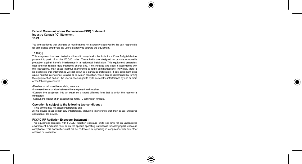 Federal Communications Commission (FCC) StatementIndustry Canada (IC) Statement15.21Youarecautionedthatchangesormodificationsnotexpresslyapprovedbythepartresponsiblefor compliance could void the user’s authority to operate the equipment.15.105(b)This equipment has been tested and found to comply with the limits for a Class B digital device, pursuant  to  part  15  of  the  FCC/IC  rules.  These  limits  are  designed  to  provide  reasonable protection  against  harmful  interference  in  a  residential  installation.  This  equipment  generates, uses and can  radiate  radio  frequency energy and,  if  not installed and used  in  accordance with the  instructions,  may  cause  harmful  interference  to  radio  communications.  However,  there  is no  guarantee  that  interference  will  not occur  in  a  particular  installation.  If  this  equipment  does cause harmful interference to radio  or  television  reception, which can be determined by turning the equipment off and on, the user is encouraged to try to correct the interference by one or more of the following measures :-Reorientorrelocatethereceivingantenna.-Increasetheseparationbetweentheequipmentandreceiver.-Connect the equipment into an outlet on a circuit different from that to which the receiver isconnected.-Consultthedealeroranexperiencedradio/TVtechnicianforhelp.Operation is subject to the following two conditions :1)This device may not cause interference and2)This  device  must  accept any  interference,  including  interference  that may  cause  undesired operation of the device.FCC/IC RF Radiation Exposure Statement :This  equipment  complies  with  FCC/IC  radiation  exposure  limits  set  forth  for  an  uncontrolled environment. End users must follow the specific operating instructions for satisfying RF exposure compliance.Thistransmitter mustnotbe co-locatedoroperating inconjunction withanyotherantenna or transmitter.