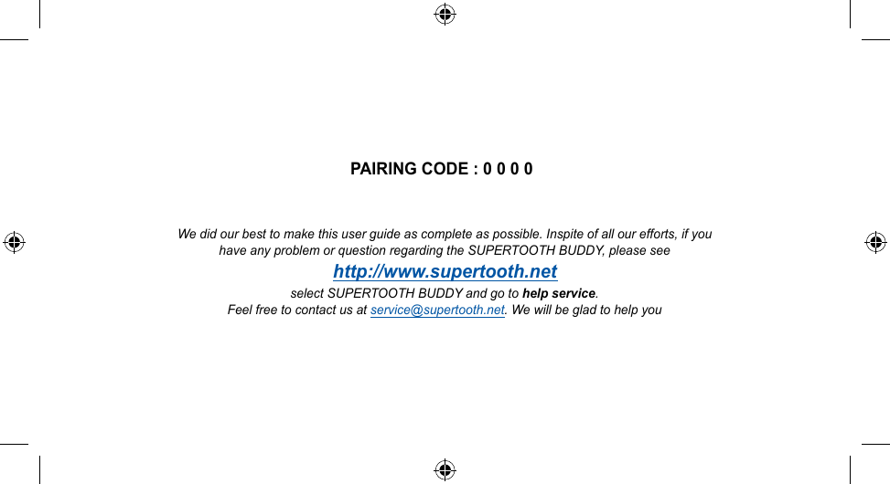 PAIRING CODE : 0 0 0 0We did our best to make this user guide as complete as possible. Inspite of all our efforts, if youhave any problem or question regarding the SUPERTOOTH BUDDY, please seehttp://www.supertooth.netselect SUPERTOOTH BUDDY and go to help service.Feel free to contact us at service@supertooth.net. We will be glad to help you