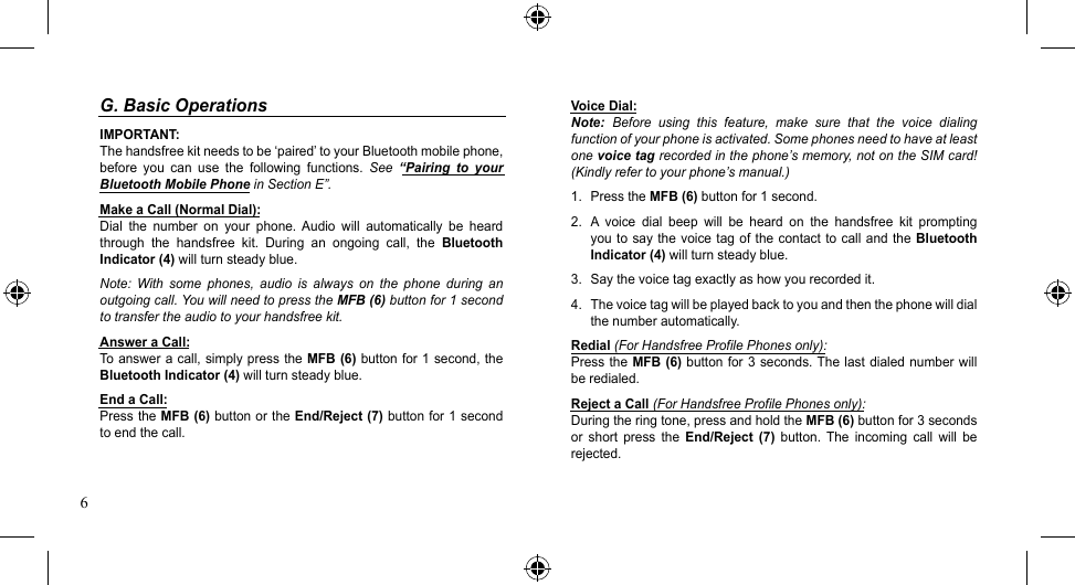 6Voice Dial:Note:  Before  using  this  feature,  make  sure  that  the  voice  dialing function of your phone is activated. Some phones need to have at least one voice tag recorded in the phone’s memory, not on the SIM card! (Kindly refer to your phone’s manual.)1.  Press the MFB (6) button for 1 second.2.  A  voice  dial  beep  will  be  heard  on  the  handsfree  kit  prompting you to say  the  voice  tag of the contact to call  and  the  Bluetooth Indicator (4) will turn steady blue.3.  Say the voice tag exactly as how you recorded it.4.  The voice tag will be played back to you and then the phone will dial the number automatically.Redial (For Handsfree Profile Phones only):Press the  MFB (6) button for 3  seconds. The  last dialed number will be redialed.Reject a Call (For Handsfree Profile Phones only):During the ring tone, press and hold the MFB (6) button for 3 seconds or  short  press  the  End/Reject  (7)  button.  The  incoming  call  will  be rejected.G. Basic OperationsIMPORTANT:The handsfree kit needs to be ‘paired’ to your Bluetooth mobile phone, before  you  can  use  the  following  functions.  See  “Pairing  to  your Bluetooth Mobile Phone in Section E”.Make a Call (Normal Dial):Dial  the  number  on  your  phone.  Audio  will  automatically  be  heard through  the  handsfree  kit.  During  an  ongoing  call,  the  Bluetooth Indicator (4) will turn steady blue.Note:  With  some  phones,  audio  is  always  on  the  phone  during  an outgoing call. You will need to press the MFB (6) button for 1 second to transfer the audio to your handsfree kit.Answer a Call:To answer  a call, simply press the MFB (6) button for 1 second, the Bluetooth Indicator (4) will turn steady blue.End a Call:Press the MFB (6) button or the End/Reject (7) button for 1 second to end the call.