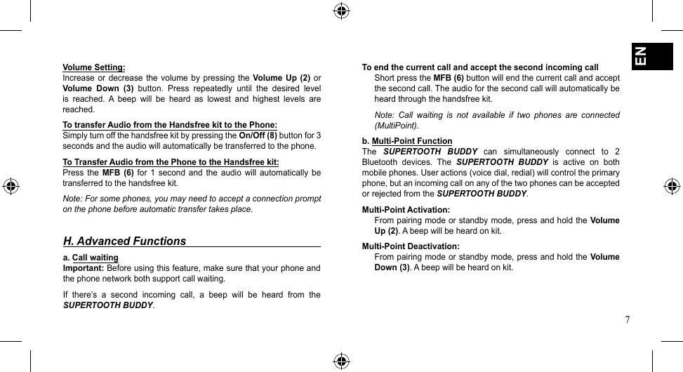 7ENVolume Setting:Increase or  decrease  the volume by  pressing  the Volume Up (2)  or Volume  Down  (3)  button.  Press  repeatedly  until  the  desired  level is  reached.  A  beep  will  be  heard  as  lowest  and  highest  levels  are reached.To transfer Audio from the Handsfree kit to the Phone:Simply turn off the handsfree kit by pressing the On/Off (8) button for 3 seconds and the audio will automatically be transferred to the phone.To Transfer Audio from the Phone to the Handsfree kit:Press  the  MFB (6)  for 1  second  and the  audio will  automatically  be transferred to the handsfree kit.Note: For some phones, you may need to accept a connection prompt on the phone before automatic transfer takes place.To end the current call and accept the second incoming callShort press the MFB (6) button will end the current call and accept the second call. The audio for the second call will automatically be heard through the handsfree kit.Note:  Call  waiting  is  not  available  if  two  phones  are  connected (MultiPoint).b. Multi-Point FunctionThe  SUPERTOOTH  BUDDY  can  simultaneously  connect  to  2 Bluetooth  devices.  The SUPERTOOTH  BUDDY  is  active  on  both mobile phones. User actions (voice dial, redial) will control the primary phone, but an incoming call on any of the two phones can be accepted or rejected from the SUPERTOOTH BUDDY.Multi-Point Activation:From pairing mode or standby mode, press and hold the Volume Up (2). A beep will be heard on kit.Multi-Point Deactivation:From pairing mode or standby mode, press and hold the Volume Down (3). A beep will be heard on kit.H. Advanced Functionsa. Call waiting Important: Before using this feature, make sure that your phone and the phone network both support call waiting.If  there’s  a  second  incoming  call,  a  beep  will  be  heard  from  the SUPERTOOTH BUDDY.