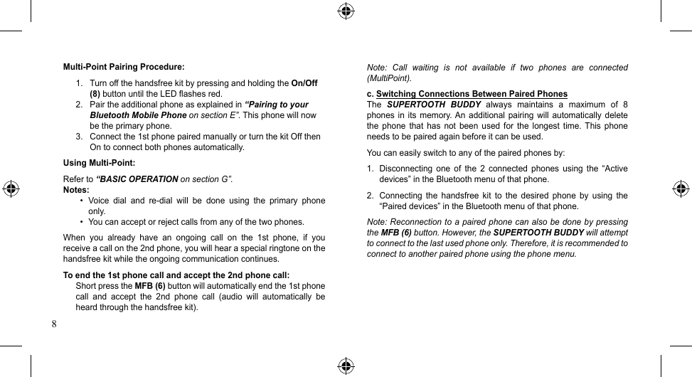 8Multi-Point Pairing Procedure:1.  Turn off the handsfree kit by pressing and holding the On/Off   (8) button until the LED flashes red.2.  Pair the additional phone as explained in “Pairing to your    Bluetooth Mobile Phone on section E”. This phone will now   be the primary phone.3.  Connect the 1st phone paired manually or turn the kit Off then    On to connect both phones automatically.Using Multi-Point:Refer to “BASIC OPERATION on section G”.Notes:• Voice dial and re-dial will be done using the primary phoneonly.• Youcanacceptorrejectcallsfromanyofthetwophones.When  you  already  have  an  ongoing  call  on  the  1st  phone,  if  you receive a call on the 2nd phone, you will hear a special ringtone on the handsfree kit while the ongoing communication continues.To end the 1st phone call and accept the 2nd phone call:Short press the MFB (6) button will automatically end the 1st phone call  and  accept  the  2nd  phone  call  (audio  will  automatically  be heard through the handsfree kit).Note:  Call  waiting  is  not  available  if  two  phones  are  connected (MultiPoint).c. Switching Connections Between Paired PhonesThe  SUPERTOOTH  BUDDY  always  maintains  a  maximum  of  8 phones  in  its memory. An  additional pairing  will  automatically delete the  phone  that  has  not  been  used  for  the  longest  time.  This  phone needs to be paired again before it can be used.Youcaneasilyswitchtoanyofthepairedphonesby:1.  Disconnecting  one  of  the  2  connected  phones  using  the  “Active devices” in the Bluetooth menu of that phone.2.  Connecting  the  handsfree  kit  to  the  desired  phone  by  using  the “Paired devices” in the Bluetooth menu of that phone.Note: Reconnection to a paired phone can also be done by pressing the MFB (6) button. However, the SUPERTOOTH BUDDY will attempt to connect to the last used phone only. Therefore, it is recommended to connect to another paired phone using the phone menu.