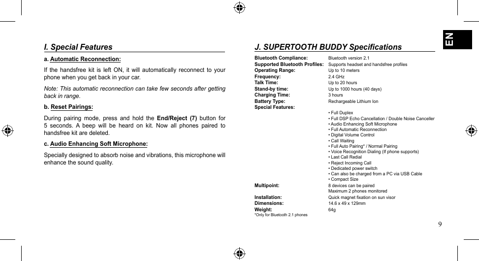 9ENI. Special Features a. Automatic Reconnection:If  the  handsfree  kit  is  left  ON, it  will automatically  reconnect to  your phone when you get back in your car. Note: This automatic reconnection can take few seconds after getting back in range.b. Reset Pairings:During  pairing  mode,  press  and  hold  the  End/Reject  (7)  button  for 5  seconds.  A  beep  will  be  heard  on  kit.  Now  all  phones  paired  to handsfree kit are deleted.c. Audio Enhancing Soft Microphone:Specially designed to absorb noise and vibrations, this microphone will enhance the sound quality. J. SUPERTOOTH BUDDY SpecificationsBluetooth Compliance: Bluetooth version 2.1Supported Bluetooth Profiles: Supports headset and handsfree profilesOperating Range: Up to 10 metersFrequency:   2.4 GHzTalk Time:   Up to 20 hoursStand-by time:   Up to 1000 hours (40 days)Charging Time:   3 hoursBattery Type:   Rechargeable Lithium IonSpecial Features:   •FullDuplex   •FullDSPEchoCancellation/DoubleNoiseCanceller   •AudioEnhancingSoftMicrophone   •FullAutomaticReconnection   •DigitalVolumeControl   •CallWaiting   •FullAutoPairing*/NormalPairing   •VoiceRecognitionDialing(Ifphonesupports)   •LastCallRedial   •RejectIncomingCall   •Dedicatedpowerswitch   •CanalsobechargedfromaPCviaUSBCable   •CompactSizeMultipoint:    8 devices can be paired   Maximum2phonesmonitoredInstallation:   Quick magnet fixation on sun visorDimensions:   14.6 x 49 x 129mmWeight:     64g*Only for Bluetooth 2.1 phones 