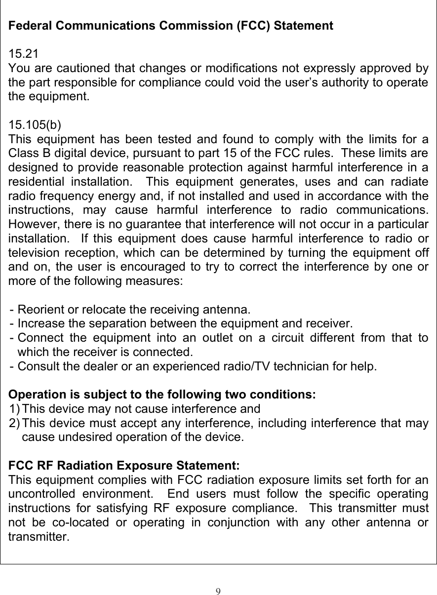 9Federal Communications Commission (FCC) Statement15.21You are cautioned that changes or modifications not expressly approved by the part responsible for compliance could void the user’s authority to operate the equipment.15.105(b)This equipment has been tested and found to comply with the limits for a Class B digital device, pursuant to part 15 of the FCC rules.  These limits are designed to provide reasonable protection against harmful interference in a residential   installation.    This   equipment   generates,   uses   and   can   radiate radio frequency energy and, if not installed and used in accordance with the instructions,   may   cause   harmful   interference   to   radio   communications. However, there is no guarantee that interference will not occur in a particular installation.   If this equipment does cause harmful interference to radio or television reception, which can be determined by turning the equipment off and on, the user is encouraged to try to correct the interference by one or more of the following measures:- Reorient or relocate the receiving antenna.- Increase the separation between the equipment and receiver.- Connect  the  equipment  into  an  outlet  on  a  circuit different  from that  to which the receiver is connected.- Consult the dealer or an experienced radio/TV technician for help.Operation is subject to the following two conditions:1) This device may not cause interference and2) This device must accept any interference, including interference that may cause undesired operation of the device.FCC RF Radiation Exposure Statement:This equipment complies with FCC radiation exposure limits set forth for an uncontrolled   environment.     End   users   must   follow   the   specific   operating instructions for satisfying RF exposure compliance.   This transmitter must not   be   co-located   or   operating   in   conjunction   with   any   other   antenna   or transmitter.