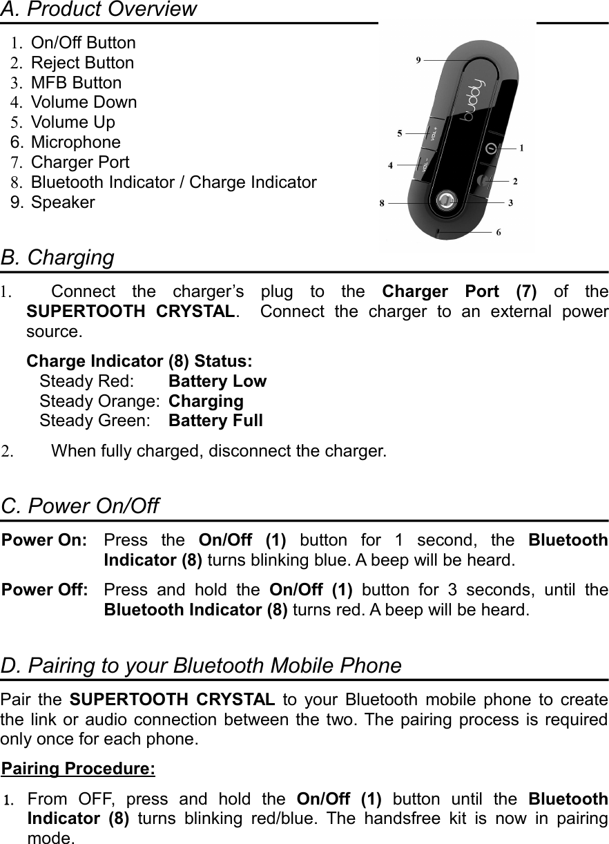 A. Product Overview1. On/Off Button2. Reject Button3. MFB Button4. Volume Down5. Volume Up6. Microphone7. Charger Port8. Bluetooth Indicator / Charge Indicator9. SpeakerB. Charging1. Connect  the  charger’s  plug  to  the  Charger  Port  (7)  of  the SUPERTOOTH  CRYSTAL.    Connect  the  charger  to  an  external  power source.Charge Indicator (8) Status:Steady Red: Battery LowSteady Orange: Charging Steady Green: Battery Full2. When fully charged, disconnect the charger.C. Power On/OffPower On: Press  the  On/Off  (1)  button  for  1  second,  the  Bluetooth Indicator (8) turns blinking blue. A beep will be heard.Power Off:  Press  and  hold  the  On/Off  (1)  button  for  3  seconds,  until  the Bluetooth Indicator (8) turns red. A beep will be heard.D. Pairing to your Bluetooth Mobile PhonePair  the  SUPERTOOTH  CRYSTAL  to  your  Bluetooth  mobile  phone  to  create the link or audio connection between the two. The pairing process is required only once for each phone.Pairing      Procedure   :  1. From  OFF,  press  and  hold  the  On/Off  (1)  button  until  the  Bluetooth Indicator  (8)  turns  blinking  red/blue.  The  handsfree  kit  is  now  in  pairing mode.