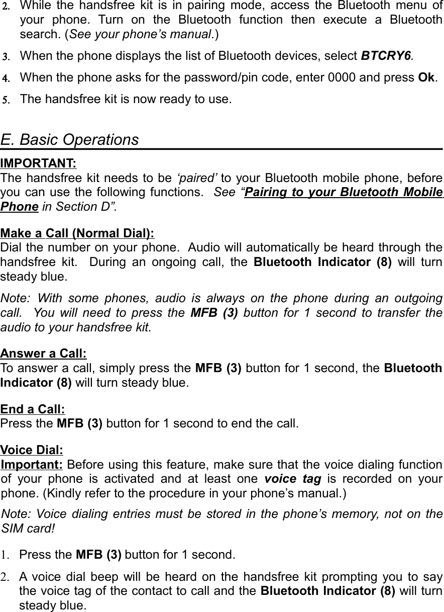 2. While  the  handsfree  kit  is  in  pairing  mode,  access  the  Bluetooth  menu  of your  phone.  Turn  on  the  Bluetooth  function  then  execute  a  Bluetooth search. (See your phone’s manual.)3. When the phone displays the list of Bluetooth devices, select BTCRY6.4. When the phone asks for the password/pin code, enter 0000 and press Ok.5. The handsfree kit is now ready to use.E. Basic OperationsIMPORTANT   :  The handsfree kit needs to be ‘paired’ to your Bluetooth mobile phone, before you can use the following functions.   See “Pairing      to      your      Bluetooth      Mobile    Phone in Section D”.Make      a     Call    (  Normal      Dial   ):   Dial the number on your phone.  Audio will automatically be heard through the handsfree  kit.   During  an  ongoing  call,  the  Bluetooth  Indicator  (8)  will  turn steady blue.Note:  With  some  phones,  audio  is  always  on  the  phone  during  an  outgoing call.   You  will  need  to  press  the  MFB  (3)  button  for  1  second  to  transfer  the audio to your handsfree kit.Answer      a     Call   :  To answer a call, simply press the MFB (3) button for 1 second, the Bluetooth Indicator (8) will turn steady blue.End      a     Call   :  Press the MFB (3) button for 1 second to end the call.Voice      Dial   :  Important   :   Before using this feature, make sure that the voice dialing function of  your  phone  is  activated  and  at  least  one  voice  tag is  recorded  on  your phone. (Kindly refer to the procedure in your phone’s manual.) Note: Voice dialing entries must  be  stored  in  the phone’s memory, not  on  the SIM card!1. Press the MFB (3) button for 1 second.2. A  voice  dial beep  will  be heard  on the  handsfree  kit prompting  you  to say the voice tag of the contact to call and the Bluetooth Indicator (8) will turn steady blue.