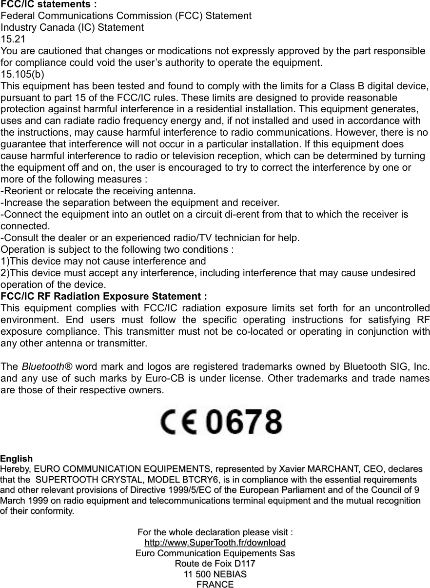 FCC/IC statements :Federal Communications Commission (FCC) StatementIndustry Canada (IC) Statement15.21You are cautioned that changes or modications not expressly approved by the part responsible for compliance could void the user’s authority to operate the equipment. 15.105(b)This equipment has been tested and found to comply with the limits for a Class B digital device, pursuant to part 15 of the FCC/IC rules. These limits are designed to provide reasonable protection against harmful interference in a residential installation. This equipment generates, uses and can radiate radio frequency energy and, if not installed and used in accordance with the instructions, may cause harmful interference to radio communications. However, there is no guarantee that interference will not occur in a particular installation. If this equipment does cause harmful interference to radio or television reception, which can be determined by turning the equipment off and on, the user is encouraged to try to correct the interference by one or more of the following measures :-Reorient or relocate the receiving antenna.-Increase the separation between the equipment and receiver.-Connect the equipment into an outlet on a circuit di-erent from that to which the receiver is connected.-Consult the dealer or an experienced radio/TV technician for help.Operation is subject to the following two conditions :1)This device may not cause interference and2)This device must accept any interference, including interference that may cause undesired operation of the device.FCC/IC RF Radiation Exposure Statement :This  equipment  complies  with  FCC/IC  radiation  exposure  limits  set  forth  for  an  uncontrolled environment.  End  users  must  follow  the  specific  operating  instructions  for  satisfying  RF exposure compliance. This transmitter must not be co-located or operating in conjunction with any other antenna or transmitter.The Bluetooth® word mark and logos are registered trademarks owned by Bluetooth SIG, Inc. and any use of  such  marks  by  Euro-CB  is  under license.  Other trademarks and trade names are those of their respective owners.EnglishEnglishHerebyHereby, , EUROEURO  COMMUNICATIONCOMMUNICATION  EQUIPEMENTSEQUIPEMENTS, , representedrepresented  byby  XavierXavier  MARCHANTMARCHANT, , CEOCEO, , declaresdeclares  thatthat  thethe    SUPERTOOTHSUPERTOOTH CRYSTAL,  CRYSTAL, MODELMODEL BTCRY6,  BTCRY6, isis  inin  compliancecompliance  withwith  thethe  essentialessential  requirementsrequirements  andand  otherother  relevantrelevant  provisionsprovisions  ofof  DirectiveDirective 1999/5/ 1999/5/ECEC  ofof  thethe  EuropeanEuropean  ParliamentParliament  andand  ofof  thethe  CouncilCouncil  ofof 9 9  MarchMarch 1999  1999 onon  radioradio  equipmentequipment  andand  telecommunicationstelecommunications  terminalterminal  equipmentequipment  andand  thethe  mutualmutual  recognitionrecognition  ofof  theirtheir  conformityconformity..ForFor  thethe  wholewhole  declarationdeclaration  pleaseplease  visitvisit  ::httphttp      ://://      wwwwww      ..    SuperToothSuperTooth      ..    frfr    //    downloaddownload      EuroEuro  CommunicationCommunication  EquipementsEquipements  SasSasRouteRoute  dede  FoixFoix  DD11711711 500 11 500 NEBIASNEBIASFRANCEFRANCE