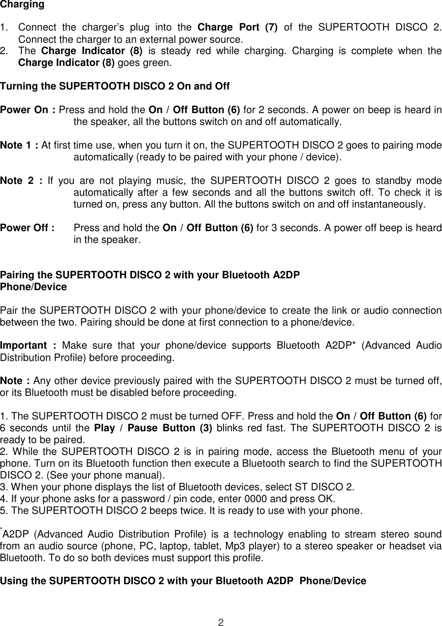  2  Charging  1.  Connect  the  charger’s  plug  into  the  Charge  Port (7)  of  the  SUPERTOOTH  DISCO  2. Connect the charger to an external power source.   2.  The  Charge  Indicator (8)  is  steady  red  while  charging.  Charging  is  complete  when  the Charge Indicator (8) goes green.  Turning the SUPERTOOTH DISCO 2 On and Off  Power On : Press and hold the On / Off Button (6) for 2 seconds. A power on beep is heard in the speaker, all the buttons switch on and off automatically.   Note 1 : At first time use, when you turn it on, the SUPERTOOTH DISCO 2 goes to pairing mode automatically (ready to be paired with your phone / device).   Note  2  :  If  you  are  not  playing  music,  the  SUPERTOOTH  DISCO  2  goes  to  standby  mode automatically after a few seconds and all the buttons switch off. To check it is turned on, press any button. All the buttons switch on and off instantaneously.   Power Off :  Press and hold the On / Off Button (6) for 3 seconds. A power off beep is heard in the speaker.   Pairing the SUPERTOOTH DISCO 2 with your Bluetooth A2DP Phone/Device  Pair the SUPERTOOTH DISCO 2 with your phone/device to create the link or audio connection between the two. Pairing should be done at first connection to a phone/device.  Important  :  Make  sure  that  your  phone/device  supports  Bluetooth  A2DP*  (Advanced  Audio Distribution Profile) before proceeding.  Note : Any other device previously paired with the SUPERTOOTH DISCO 2 must be turned off, or its Bluetooth must be disabled before proceeding.  1. The SUPERTOOTH DISCO 2 must be turned OFF. Press and hold the On / Off Button (6) for 6 seconds  until  the Play  /  Pause  Button (3)  blinks red fast. The  SUPERTOOTH DISCO 2 is ready to be paired.  2. While  the  SUPERTOOTH  DISCO  2  is  in  pairing  mode,  access  the  Bluetooth  menu  of  your phone. Turn on its Bluetooth function then execute a Bluetooth search to find the SUPERTOOTH DISCO 2. (See your phone manual).   3. When your phone displays the list of Bluetooth devices, select ST DISCO 2. 4. If your phone asks for a password / pin code, enter 0000 and press OK. 5. The SUPERTOOTH DISCO 2 beeps twice. It is ready to use with your phone.  *A2DP  (Advanced  Audio  Distribution  Profile)  is  a  technology  enabling  to  stream  stereo  sound from an audio source (phone, PC, laptop, tablet, Mp3 player) to a stereo speaker or headset via Bluetooth. To do so both devices must support this profile.  Using the SUPERTOOTH DISCO 2 with your Bluetooth A2DP  Phone/Device  
