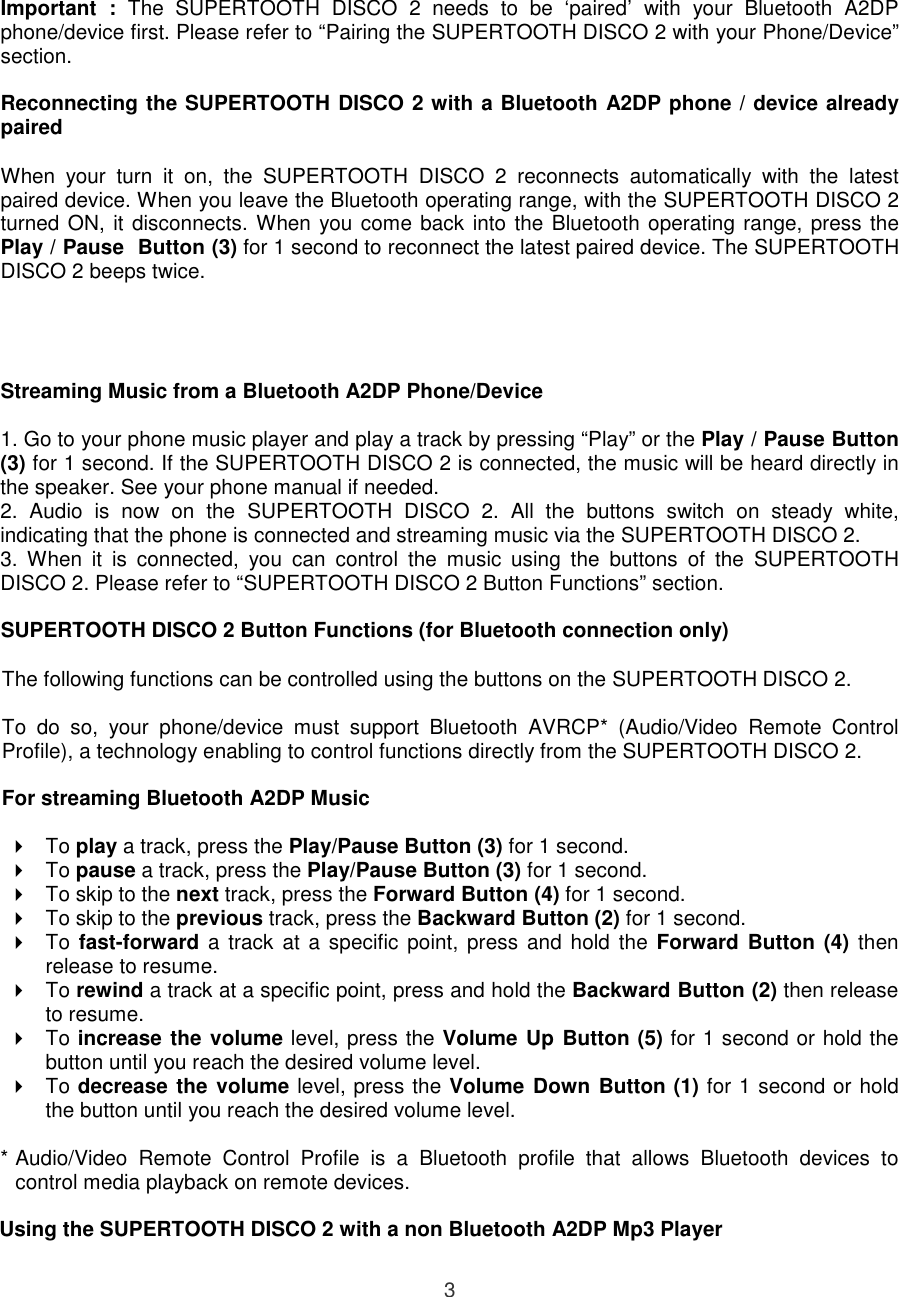  3 Important  :  The  SUPERTOOTH  DISCO  2  needs  to  be  ‘paired’  with  your  Bluetooth  A2DP phone/device first. Please refer to “Pairing the SUPERTOOTH DISCO 2 with your Phone/Device” section.  Reconnecting the SUPERTOOTH DISCO 2 with a Bluetooth A2DP phone / device already paired  When  your  turn  it  on,  the  SUPERTOOTH  DISCO  2  reconnects  automatically  with  the  latest paired device. When you leave the Bluetooth operating range, with the SUPERTOOTH DISCO 2 turned ON, it disconnects. When you come back into the Bluetooth operating range, press the Play / Pause  Button (3) for 1 second to reconnect the latest paired device. The SUPERTOOTH DISCO 2 beeps twice.     Streaming Music from a Bluetooth A2DP Phone/Device  1. Go to your phone music player and play a track by pressing “Play” or the Play / Pause Button (3) for 1 second. If the SUPERTOOTH DISCO 2 is connected, the music will be heard directly in the speaker. See your phone manual if needed. 2.  Audio  is  now  on  the  SUPERTOOTH  DISCO  2.  All  the  buttons  switch  on  steady  white, indicating that the phone is connected and streaming music via the SUPERTOOTH DISCO 2.  3.  When  it  is  connected,  you  can  control  the  music  using  the  buttons  of  the  SUPERTOOTH DISCO 2. Please refer to “SUPERTOOTH DISCO 2 Button Functions” section.   SUPERTOOTH DISCO 2 Button Functions (for Bluetooth connection only)  The following functions can be controlled using the buttons on the SUPERTOOTH DISCO 2.  To  do  so,  your  phone/device  must  support  Bluetooth  AVRCP*  (Audio/Video  Remote  Control Profile), a technology enabling to control functions directly from the SUPERTOOTH DISCO 2.  For streaming Bluetooth A2DP Music    To play a track, press the Play/Pause Button (3) for 1 second.   To pause a track, press the Play/Pause Button (3) for 1 second.   To skip to the next track, press the Forward Button (4) for 1 second.   To skip to the previous track, press the Backward Button (2) for 1 second.   To  fast-forward  a track at a  specific  point,  press  and  hold  the Forward Button (4)  then release to resume.   To rewind a track at a specific point, press and hold the Backward Button (2) then release to resume.   To increase the volume level, press the Volume Up Button (5) for 1 second or hold the button until you reach the desired volume level.   To decrease the volume level, press the Volume Down Button (1) for 1 second or hold the button until you reach the desired volume level.  * Audio/Video  Remote  Control  Profile  is  a  Bluetooth  profile  that  allows  Bluetooth  devices  to control media playback on remote devices.  Using the SUPERTOOTH DISCO 2 with a non Bluetooth A2DP Mp3 Player  