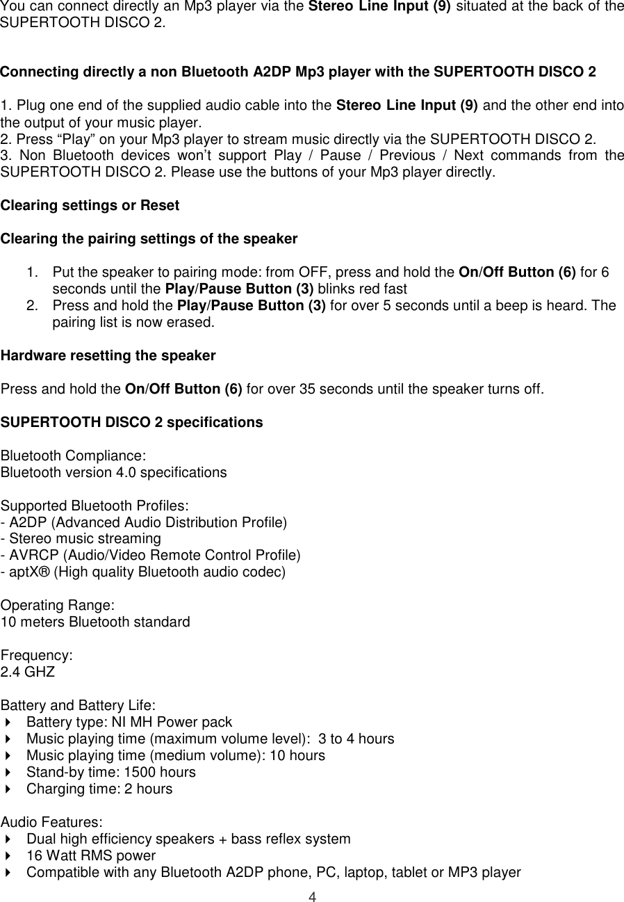  4 You can connect directly an Mp3 player via the Stereo Line Input (9) situated at the back of the SUPERTOOTH DISCO 2.   Connecting directly a non Bluetooth A2DP Mp3 player with the SUPERTOOTH DISCO 2  1. Plug one end of the supplied audio cable into the Stereo Line Input (9) and the other end into the output of your music player. 2. Press “Play” on your Mp3 player to stream music directly via the SUPERTOOTH DISCO 2. 3.  Non  Bluetooth  devices  won’t  support  Play  /  Pause  /  Previous  /  Next  commands  from  the SUPERTOOTH DISCO 2. Please use the buttons of your Mp3 player directly.  Clearing settings or Reset   Clearing the pairing settings of the speaker  1.  Put the speaker to pairing mode: from OFF, press and hold the On/Off Button (6) for 6 seconds until the Play/Pause Button (3) blinks red fast 2.  Press and hold the Play/Pause Button (3) for over 5 seconds until a beep is heard. The pairing list is now erased.  Hardware resetting the speaker  Press and hold the On/Off Button (6) for over 35 seconds until the speaker turns off.   SUPERTOOTH DISCO 2 specifications  Bluetooth Compliance:  Bluetooth version 4.0 specifications  Supported Bluetooth Profiles:  - A2DP (Advanced Audio Distribution Profile) - Stereo music streaming  - AVRCP (Audio/Video Remote Control Profile) - aptX® (High quality Bluetooth audio codec)  Operating Range:  10 meters Bluetooth standard  Frequency:  2.4 GHZ  Battery and Battery Life:   Battery type: NI MH Power pack   Music playing time (maximum volume level):  3 to 4 hours    Music playing time (medium volume): 10 hours    Stand-by time: 1500 hours   Charging time: 2 hours  Audio Features:   Dual high efficiency speakers + bass reflex system   16 Watt RMS power   Compatible with any Bluetooth A2DP phone, PC, laptop, tablet or MP3 player 