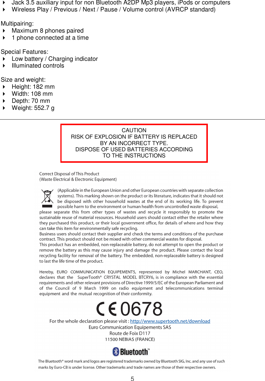 5   Jack 3.5 auxiliary input for non Bluetooth A2DP Mp3 players, iPods or computers   Wireless Play / Previous / Next / Pause / Volume control (AVRCP standard)   Multipairing:   Maximum 8 phones paired   1 phone connected at a time  Special Features:   Low battery / Charging indicator   Illuminated controls  Size and weight:   Height: 182 mm   Width: 108 mm   Depth: 70 mm   Weight: 552.7 g           CAUTION RISK OF EXPLOSION IF BATTERY IS REPLACED BY AN INCORRECT TYPE. DISPOSE OF USED BATTERIES ACCORDING TO THE INSTRUCTIONS 