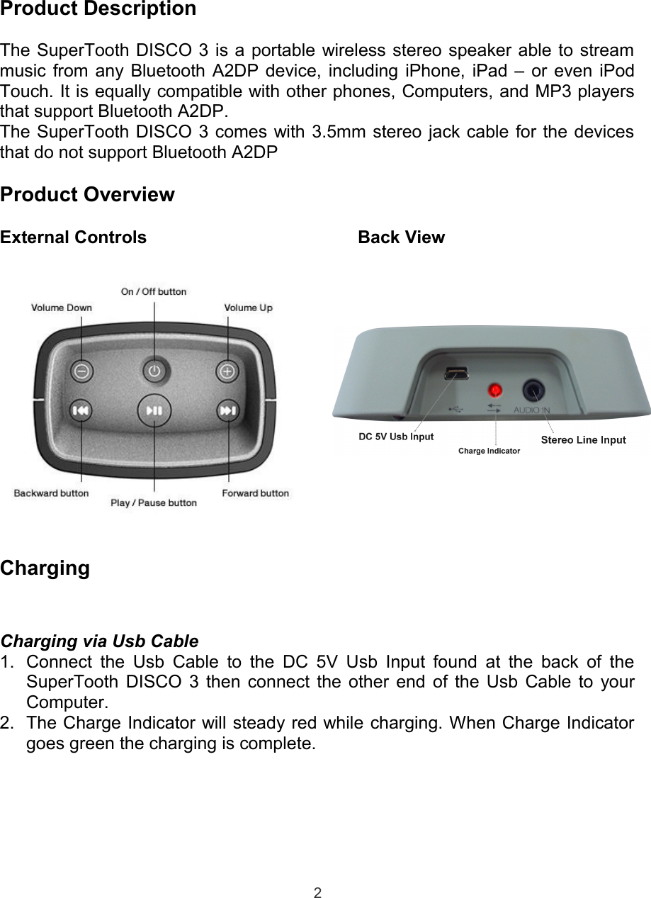 Product DescriptionThe SuperTooth DISCO 3 is a portable wireless stereo speaker able to streammusic from any Bluetooth A2DP device, including iPhone, iPad – or even iPodTouch. It is equally compatible with other phones, Computers, and MP3 playersthat support Bluetooth A2DP.The SuperTooth DISCO 3 comes with 3.5mm stereo jack cable for the devicesthat do not support Bluetooth A2DPProduct OverviewExternal Controls         Back ViewChargingCharging via Usb Cable1. Connect the Usb Cable to the DC 5V Usb Input found at the back of theSuperTooth DISCO 3 then connect the other end of the Usb Cable to yourComputer.2. The Charge Indicator will steady red while charging. When Charge Indicatorgoes green the charging is complete.2