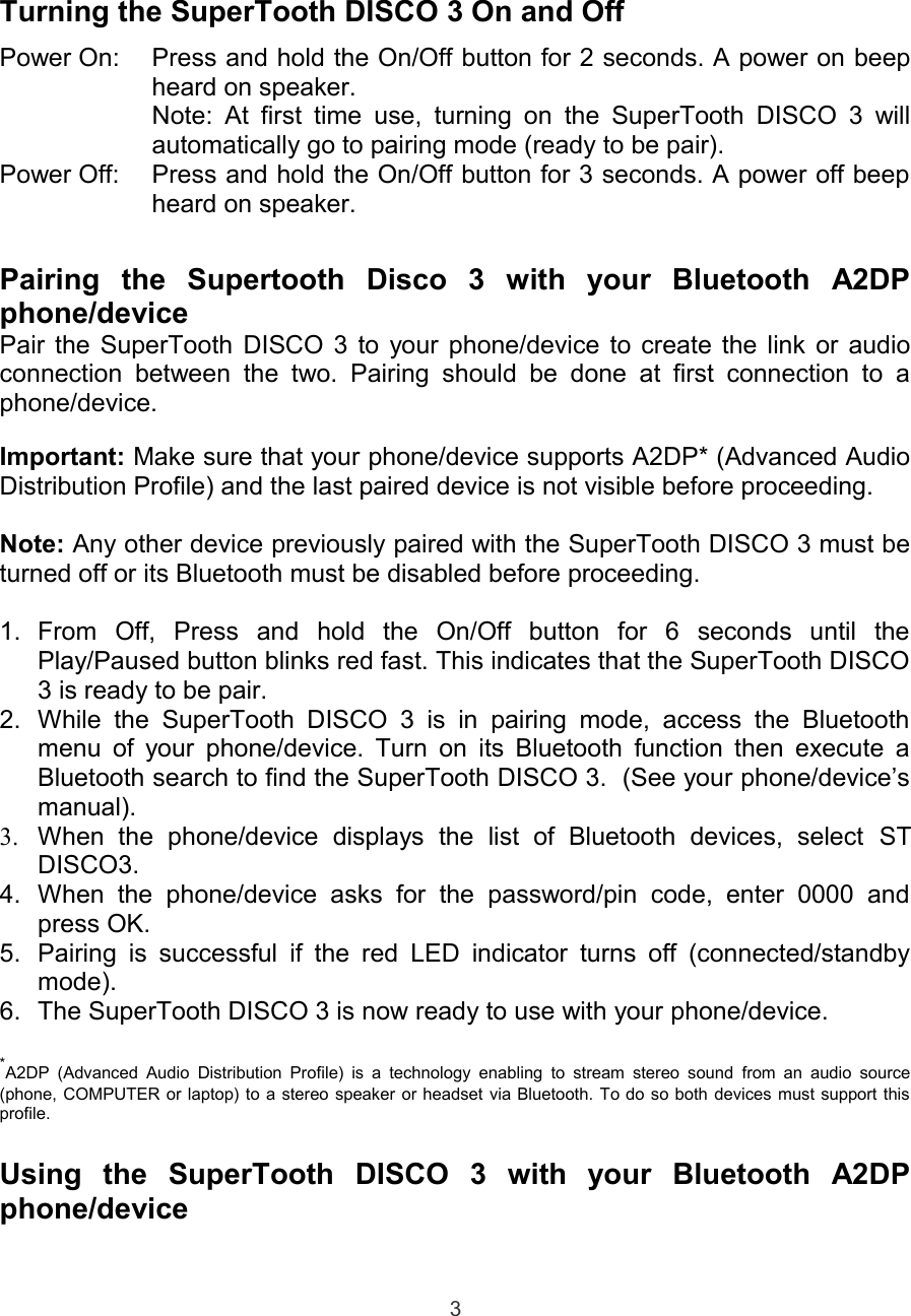 Turning the SuperTooth DISCO 3 On and OffPower On: Press and hold the On/Off button for 2 seconds. A power on beepheard on speaker.Note: At  first time  use, turning on  the SuperTooth  DISCO 3 willautomatically go to pairing mode (ready to be pair).Power Off: Press and hold the On/Off button for 3 seconds. A power off beepheard on speaker.Pairing   the   Supertooth   Disco   3   with   your   Bluetooth   A2DPphone/devicePair the SuperTooth DISCO 3 to your phone/device to create the link or audioconnection  between  the two.   Pairing  should  be   done  at  first  connection  to  aphone/device.Important: Make sure that your phone/device supports A2DP* (Advanced AudioDistribution Profile) and the last paired device is not visible before proceeding.Note: Any other device previously paired with the SuperTooth DISCO 3 must beturned off or its Bluetooth must be disabled before proceeding.1. From   Off,   Press   and   hold   the   On/Off   button   for   6   seconds   until   thePlay/Paused button blinks red fast. This indicates that the SuperTooth DISCO3 is ready to be pair.2. While  the   SuperTooth DISCO   3  is   in  pairing  mode,  access   the  Bluetoothmenu of your phone/device. Turn on its Bluetooth function then execute aBluetooth search to find the SuperTooth DISCO 3.  (See your phone/device’smanual).3. When   the   phone/device   displays   the   list   of   Bluetooth   devices,   select  STDISCO3.4. When   the  phone/device   asks   for   the   password/pin   code,   enter  0000   andpress OK.5. Pairing is successful if the  red LED indicator turns off (connected/standbymode).6. The SuperTooth DISCO 3 is now ready to use with your phone/device.*A2DP  (Advanced  Audio  Distribution Profile) is a  technology  enabling  to stream stereo  sound  from  an  audio source(phone, COMPUTER or laptop) to a stereo speaker or headset via Bluetooth. To do so both devices must support thisprofile.Using   the   SuperTooth   DISCO   3   with   your   Bluetooth   A2DPphone/device3