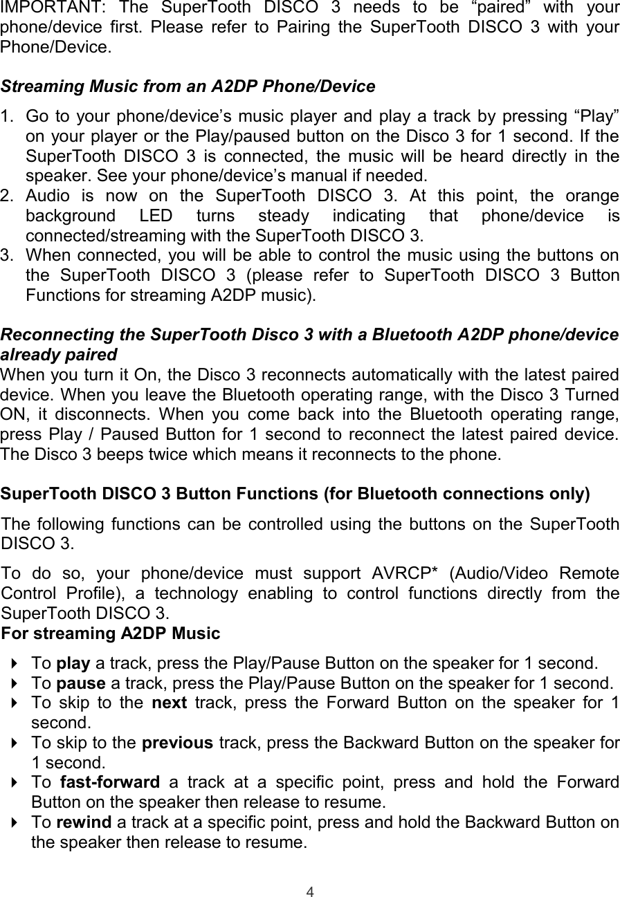 IMPORTANT:   The   SuperTooth   DISCO   3   needs   to   be   “paired”   with   yourphone/device first. Please refer to Pairing the SuperTooth DISCO 3 with yourPhone/Device.Streaming Music from an A2DP Phone/Device1. Go to your phone/device’s music player and play a track by pressing “Play”on your player or the Play/paused button on the Disco 3 for 1 second. If theSuperTooth DISCO 3 is connected, the music will be heard directly in thespeaker. See your phone/device’s manual if needed.2. Audio   is   now   on   the   SuperTooth   DISCO   3.   At   this   point,   the   orangebackground   LED   turns   steady   indicating   that   phone/device   isconnected/streaming with the SuperTooth DISCO 3.3. When connected, you will be able to control the music using the buttons onthe   SuperTooth   DISCO   3   (please   refer   to   SuperTooth   DISCO   3   ButtonFunctions for streaming A2DP music).Reconnecting the SuperTooth Disco 3 with a Bluetooth A2DP phone/devicealready pairedWhen you turn it On, the Disco 3 reconnects automatically with the latest paireddevice. When you leave the Bluetooth operating range, with the Disco 3 TurnedON, it disconnects. When you come back into the Bluetooth operating range,press Play / Paused Button for 1 second to reconnect the latest paired device.The Disco 3 beeps twice which means it reconnects to the phone.SuperTooth DISCO 3 Button Functions (for Bluetooth connections only)The following functions can be controlled using the buttons on the SuperToothDISCO 3.To   do   so,   your   phone/device   must   support   AVRCP*   (Audio/Video   RemoteControl   Profile),   a   technology   enabling   to   control   functions   directly   from   theSuperTooth DISCO 3.For streaming A2DP MusicTo play a track, press the Play/Pause Button on the speaker for 1 second.To pause a track, press the Play/Pause Button on the speaker for 1 second.To skip to the  next  track, press the Forward Button on the speaker for 1second.To skip to the previous track, press the Backward Button on the speaker for1 second.To  fast-forward  a  track   at  a   specific  point,   press   and   hold   the   ForwardButton on the speaker then release to resume.To rewind a track at a specific point, press and hold the Backward Button onthe speaker then release to resume.4