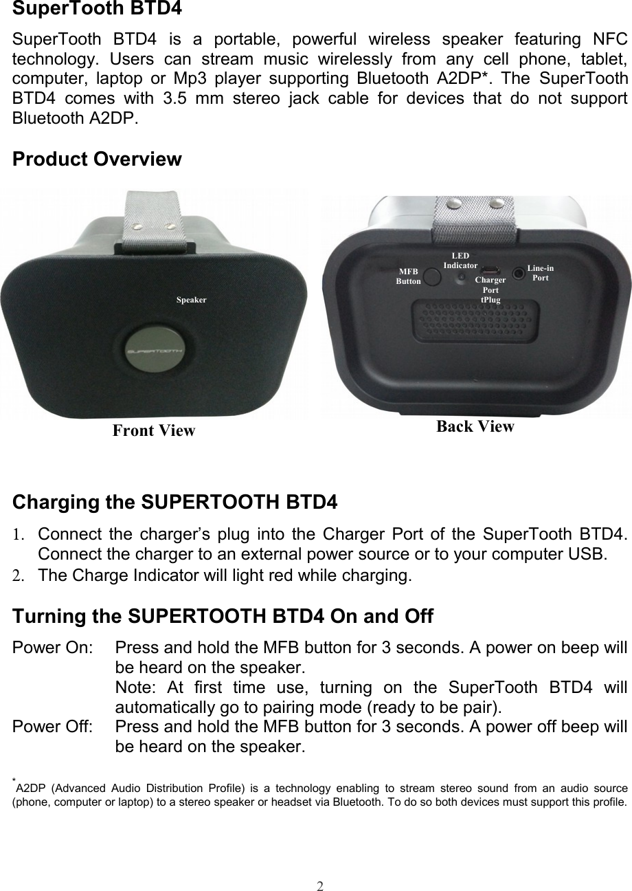 SuperTooth BTD4SuperTooth   BTD4  is   a   portable,   powerful   wireless   speaker   featuring   NFCtechnology.   Users   can   stream   music   wirelessly   from   any   cell   phone,   tablet,computer, laptop or Mp3 player supporting Bluetooth A2DP*. The  SuperToothBTD4  comes with 3.5   mm  stereo jack   cable   for  devices  that do   not   supportBluetooth A2DP.Product OverviewCharging the SUPERTOOTH BTD41. Connect the charger’s plug into the Charger Port of the SuperTooth BTD4.Connect the charger to an external power source or to your computer USB.2. The Charge Indicator will light red while charging. Turning the SUPERTOOTH BTD4 On and OffPower On: Press and hold the MFB button for 3 seconds. A power on beep willbe heard on the speaker.Note:   At   first   time   use,   turning   on   the   SuperTooth   BTD4   willautomatically go to pairing mode (ready to be pair).Power Off: Press and hold the MFB button for 3 seconds. A power off beep willbe heard on the speaker.*A2DP (Advanced Audio Distribution  Profile)  is a  technology enabling  to  stream stereo  sound  from an  audio source(phone, computer or laptop) to a stereo speaker or headset via Bluetooth. To do so both devices must support this profile.2MFBButtonLEDIndicatorCharger Port tPlugLine-in PortBack ViewFront ViewSpeaker