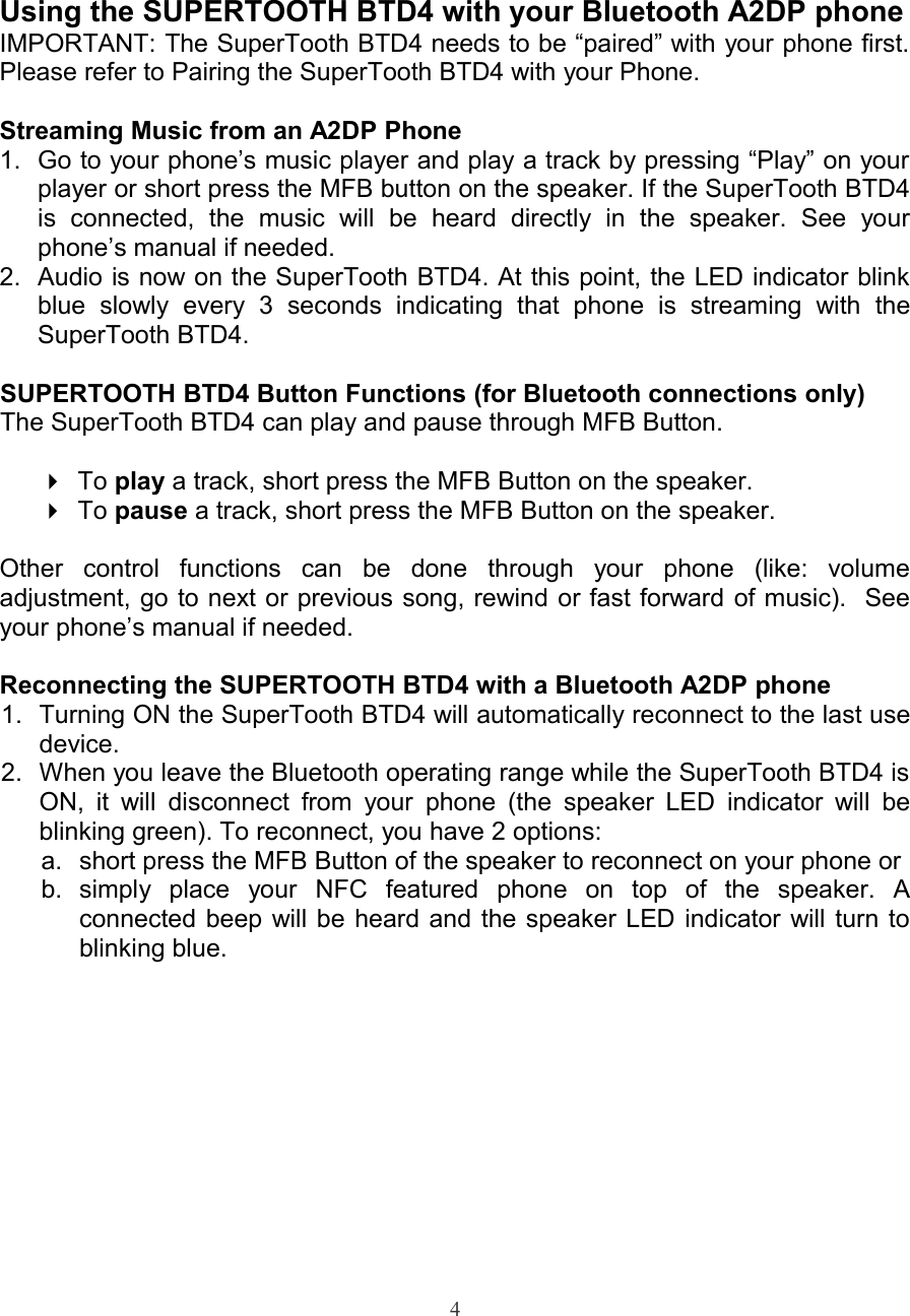 Using the SUPERTOOTH BTD4 with your Bluetooth A2DP phoneIMPORTANT: The SuperTooth BTD4 needs to be “paired” with your phone first.Please refer to Pairing the SuperTooth BTD4 with your Phone.Streaming Music from an A2DP Phone1. Go to your phone’s music player and play a track by pressing “Play” on yourplayer or short press the MFB button on the speaker. If the SuperTooth BTD4is   connected,   the   music   will   be   heard   directly   in   the   speaker.   See   yourphone’s manual if needed.2. Audio is now on the SuperTooth BTD4. At this point, the LED indicator blinkblue   slowly   every   3   seconds   indicating   that   phone   is   streaming   with   theSuperTooth BTD4.SUPERTOOTH BTD4 Button Functions (for Bluetooth connections only)The SuperTooth BTD4 can play and pause through MFB Button. To play a track, short press the MFB Button on the speaker.To pause a track, short press the MFB Button on the speaker.Other   control   functions   can   be   done   through   your   phone   (like:   volumeadjustment, go to next or previous song, rewind or fast forward of music).  Seeyour phone’s manual if needed.Reconnecting the SUPERTOOTH BTD4 with a Bluetooth A2DP phone 1. Turning ON the SuperTooth BTD4 will automatically reconnect to the last usedevice.2. When you leave the Bluetooth operating range while the SuperTooth BTD4 isON, it will  disconnect from your phone (the speaker LED indicator will beblinking green). To reconnect, you have 2 options:a. short press the MFB Button of the speaker to reconnect on your phone or b. simply   place   your   NFC   featured   phone   on   top   of   the   speaker.   Aconnected beep will be heard and the speaker LED indicator will turn toblinking blue.4
