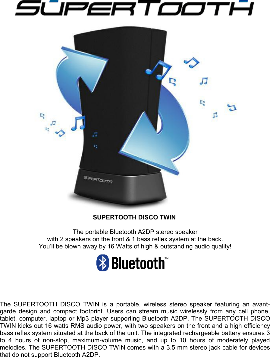   SUPERTOOTH DISCO TWIN The portable Bluetooth A2DP stereo speakerwith 2 speakers on the front &amp; 1 bass reflex system at the back.You’ll be blown away by 16 Watts of high &amp; outstanding audio quality!The SUPERTOOTH DISCO  TWIN is  a  portable, wireless  stereo speaker featuring  an   avant-garde design and compact footprint. Users can stream music wirelessly from any cell phone, tablet, computer, laptop or Mp3 player supporting Bluetooth A2DP. The SUPERTOOTH DISCO TWIN kicks out 16 watts RMS audio power, with two speakers on the front and a high efficiency bass reflex system situated at the back of the unit. The integrated rechargeable battery ensures 3 to   4   hours   of   non-stop,   maximum-volume  music,   and   up   to   10   hours   of   moderately   played melodies. The SUPERTOOTH DISCO TWIN comes with a 3.5 mm stereo jack cable for devices that do not support Bluetooth A2DP.                               