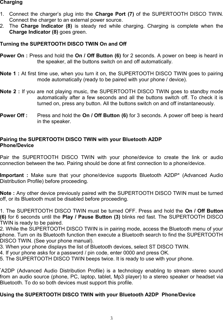 Charging1. Connect the charger’s plug into the  Charge Port (7) of the SUPERTOOTH DISCO TWIN. Connect the charger to an external power source.  2. The  Charge   Indicator (8)  is   steady  red  while  charging.   Charging   is   complete   when   the Charge Indicator (8) goes green.Turning the SUPERTOOTH DISCO TWIN On and OffPower On : Press and hold the On / Off Button (6) for 2 seconds. A power on beep is heard in the speaker, all the buttons switch on and off automatically. Note 1 : At first time use, when you turn it on, the SUPERTOOTH DISCO TWIN goes to pairing mode automatically (ready to be paired with your phone / device). Note 2 : If you are not playing music, the SUPERTOOTH DISCO TWIN goes to standby mode automatically after a few seconds and all the buttons switch off. To check it is turned on, press any button. All the buttons switch on and off instantaneously. Power Off : Press and hold the On / Off Button (6) for 3 seconds. A power off beep is heard in the speaker.Pairing the SUPERTOOTH DISCO TWIN with your Bluetooth A2DPPhone/DevicePair   the   SUPERTOOTH   DISCO   TWIN   with   your   phone/device   to   create   the   link   or   audio connection between the two. Pairing should be done at first connection to a phone/device.Important   :  Make   sure   that  your   phone/device   supports   Bluetooth   A2DP*   (Advanced   Audio Distribution Profile) before proceeding.Note : Any other device previously paired with the SUPERTOOTH DISCO TWIN must be turned  off, or its Bluetooth must be disabled before proceeding.1. The SUPERTOOTH DISCO TWIN must be turned OFF. Press and hold the On / Off Button (6) for 6 seconds until the Play / Pause Button (3) blinks red fast. The SUPERTOOTH DISCO TWIN is ready to be paired. 2. While the SUPERTOOTH DISCO TWIN is in pairing mode, access the Bluetooth menu of your phone. Turn on its Bluetooth function then execute a Bluetooth search to find the SUPERTOOTH  DISCO TWIN. (See your phone manual).  3. When your phone displays the list of Bluetooth devices, select ST DISCO TWIN.4. If your phone asks for a password / pin code, enter 0000 and press OK.5. The SUPERTOOTH DISCO TWIN beeps twice. It is ready to use with your phone.*A2DP (Advanced Audio Distribution Profile) is a technology enabling to stream stereo sound from an audio source (phone, PC, laptop, tablet, Mp3 player) to a stereo speaker or headset via Bluetooth. To do so both devices must support this profile.Using the SUPERTOOTH DISCO TWIN with your Bluetooth A2DP  Phone/Device3