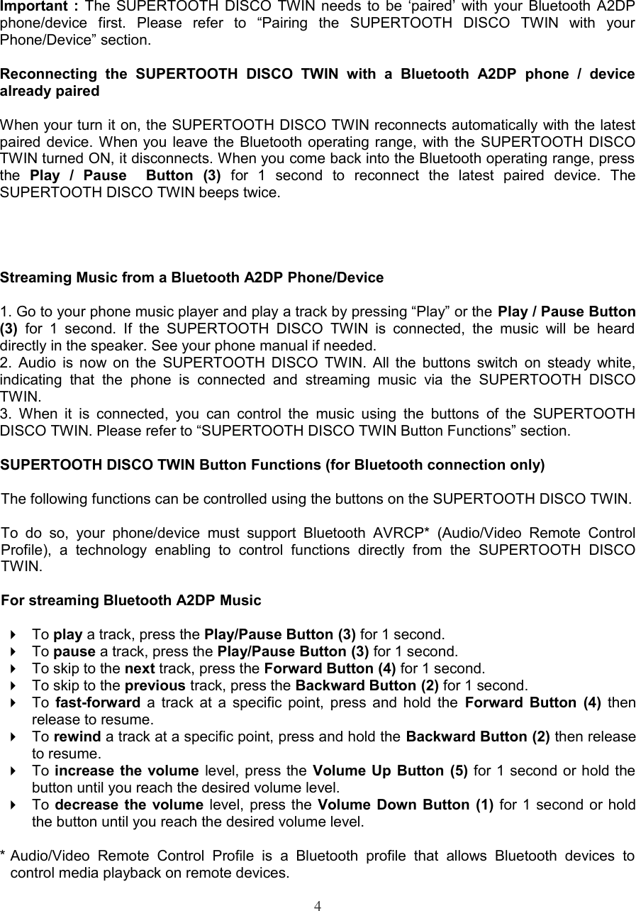 Important :  The SUPERTOOTH DISCO TWIN needs to be ‘paired’ with your Bluetooth A2DP phone/device   first.   Please   refer   to   “Pairing   the   SUPERTOOTH   DISCO   TWIN   with   your  Phone/Device” section.Reconnecting   the   SUPERTOOTH   DISCO   TWIN   with   a   Bluetooth   A2DP   phone   /   device already pairedWhen your turn it on, the SUPERTOOTH DISCO TWIN reconnects automatically with the latest paired device. When you leave the Bluetooth operating range, with the SUPERTOOTH DISCO TWIN turned ON, it disconnects. When you come back into the Bluetooth operating range, press  the  Play   /   Pause     Button   (3)  for   1   second   to   reconnect   the   latest   paired   device.   The SUPERTOOTH DISCO TWIN beeps twice.Streaming Music from a Bluetooth A2DP Phone/Device1. Go to your phone music player and play a track by pressing “Play” or the Play / Pause Button (3)  for  1 second.   If the  SUPERTOOTH  DISCO TWIN  is connected,  the music  will be  heard  directly in the speaker. See your phone manual if needed.2. Audio is now on the SUPERTOOTH DISCO TWIN. All the buttons switch on steady white, indicating   that   the   phone   is   connected  and   streaming   music   via   the   SUPERTOOTH  DISCO TWIN. 3.  When it   is  connected,  you  can control the  music  using  the  buttons  of the  SUPERTOOTH DISCO TWIN. Please refer to “SUPERTOOTH DISCO TWIN Button Functions” section. SUPERTOOTH DISCO TWIN Button Functions (for Bluetooth connection only)The following functions can be controlled using the buttons on the SUPERTOOTH DISCO TWIN.To  do  so,  your   phone/device   must  support   Bluetooth  AVRCP*   (Audio/Video  Remote   Control Profile),   a   technology   enabling   to   control   functions   directly   from  the   SUPERTOOTH   DISCO TWIN.For streaming Bluetooth A2DP MusicTo play a track, press the Play/Pause Button (3) for 1 second.To pause a track, press the Play/Pause Button (3) for 1 second.To skip to the next track, press the Forward Button (4) for 1 second.To skip to the previous track, press the Backward Button (2) for 1 second.To  fast-forward  a track at a specific point, press and hold the  Forward Button (4)  then release to resume.To rewind a track at a specific point, press and hold the Backward Button (2) then release to resume.To increase the volume  level, press the Volume Up Button (5) for 1 second or hold the button until you reach the desired volume level.To decrease the volume  level, press the Volume Down Button (1) for 1 second or hold the button until you reach the desired volume level.* Audio/Video  Remote  Control   Profile   is   a   Bluetooth  profile   that   allows   Bluetooth   devices  to  control media playback on remote devices.4