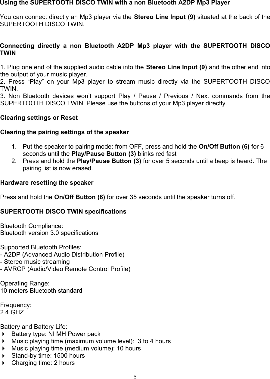 Using the SUPERTOOTH DISCO TWIN with a non Bluetooth A2DP Mp3 PlayerYou can connect directly an Mp3 player via the Stereo Line Input (9) situated at the back of the SUPERTOOTH DISCO TWIN.Connecting   directly   a   non   Bluetooth   A2DP   Mp3   player   with   the   SUPERTOOTH   DISCO TWIN1. Plug one end of the supplied audio cable into the Stereo Line Input (9) and the other end into the output of your music player.2. Press   “Play”  on  your Mp3  player  to  stream music   directly  via  the  SUPERTOOTH   DISCO TWIN.3. Non   Bluetooth devices  won’t support   Play /  Pause  /  Previous  /  Next   commands from  the SUPERTOOTH DISCO TWIN. Please use the buttons of your Mp3 player directly.Clearing settings or Reset Clearing the pairing settings of the speaker1. Put the speaker to pairing mode: from OFF, press and hold the On/Off Button (6) for 6 seconds until the Play/Pause Button (3) blinks red fast2. Press and hold the Play/Pause Button (3) for over 5 seconds until a beep is heard. The pairing list is now erased.Hardware resetting the speakerPress and hold the On/Off Button (6) for over 35 seconds until the speaker turns off. SUPERTOOTH DISCO TWIN specificationsBluetooth Compliance: Bluetooth version 3.0 specificationsSupported Bluetooth Profiles: - A2DP (Advanced Audio Distribution Profile)- Stereo music streaming - AVRCP (Audio/Video Remote Control Profile)Operating Range: 10 meters Bluetooth standardFrequency: 2.4 GHZBattery and Battery Life:Battery type: NI MH Power packMusic playing time (maximum volume level):  3 to 4 hours Music playing time (medium volume): 10 hours Stand-by time: 1500 hoursCharging time: 2 hours5