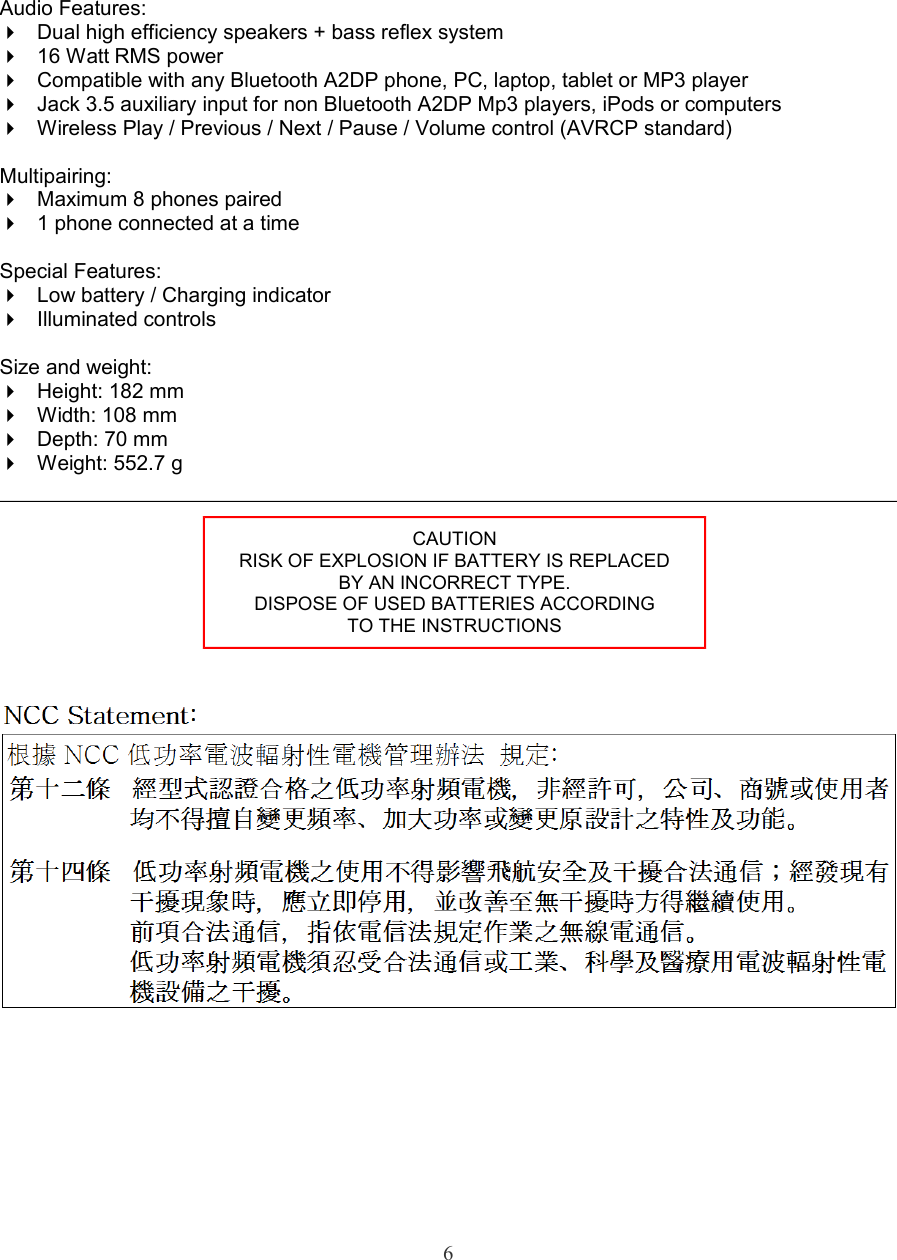 Audio Features:Dual high efficiency speakers + bass reflex system16 Watt RMS powerCompatible with any Bluetooth A2DP phone, PC, laptop, tablet or MP3 playerJack 3.5 auxiliary input for non Bluetooth A2DP Mp3 players, iPods or computersWireless Play / Previous / Next / Pause / Volume control (AVRCP standard) Multipairing:Maximum 8 phones paired1 phone connected at a timeSpecial Features:Low battery / Charging indicatorIlluminated controlsSize and weight:Height: 182 mmWidth: 108 mmDepth: 70 mmWeight: 552.7 g6CAUTIONRISK OF EXPLOSION IF BATTERY IS REPLACEDBY AN INCORRECT TYPE.DISPOSE OF USED BATTERIES ACCORDINGTO THE INSTRUCTIONS
