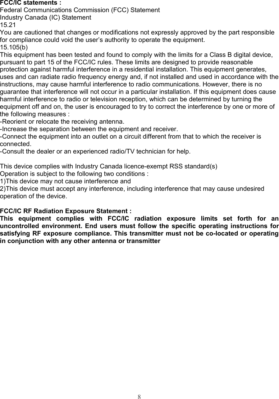 FCC/IC statements :Federal Communications Commission (FCC) StatementIndustry Canada (IC) Statement15.21You are cautioned that changes or modifications not expressly approved by the part responsible for compliance could void the user’s authority to operate the equipment. 15.105(b)This equipment has been tested and found to comply with the limits for a Class B digital device, pursuant to part 15 of the FCC/IC rules. These limits are designed to provide reasonable protection against harmful interference in a residential installation. This equipment generates, uses and can radiate radio frequency energy and, if not installed and used in accordance with the instructions, may cause harmful interference to radio communications. However, there is no guarantee that interference will not occur in a particular installation. If this equipment does cause harmful interference to radio or television reception, which can be determined by turning the equipment off and on, the user is encouraged to try to correct the interference by one or more of the following measures :-Reorient or relocate the receiving antenna.-Increase the separation between the equipment and receiver.-Connect the equipment into an outlet on a circuit different from that to which the receiver is connected.-Consult the dealer or an experienced radio/TV technician for help.This device complies with Industry Canada licence-exempt RSS standard(s)Operation is subject to the following two conditions :1)This device may not cause interference and2)This device must accept any interference, including interference that may cause undesired operation of the device.FCC/IC RF Radiation Exposure Statement :This  equipment  complies  with  FCC/IC  radiation  exposure  limits  set  forth  for  an uncontrolled  environment.  End  users  must  follow  the  specific  operating  instructions  for satisfying RF exposure compliance. This transmitter must not be co-located or operating in conjunction with any other antenna or transmitter8