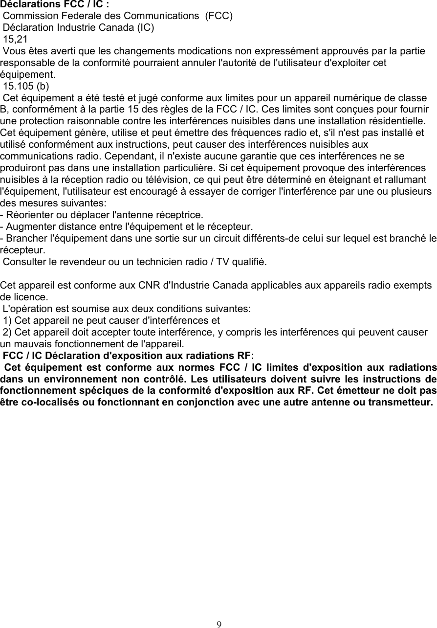 Déclarations FCC / IC : Commission Federale des Communications  (FCC) Déclaration Industrie Canada (IC)  15,21 Vous êtes averti que les changements modications non expressément approuvés par la partie responsable de la conformité pourraient annuler l&apos;autorité de l&apos;utilisateur d&apos;exploiter cet équipement. 15.105 (b) Cet équipement a été testé et jugé conforme aux limites pour un appareil numérique de classe B, conformément à la partie 15 des règles de la FCC / IC. Ces limites sont conçues pour fournir une protection raisonnable contre les interférences nuisibles dans une installation résidentielle. Cet équipement génère, utilise et peut émettre des fréquences radio et, s&apos;il n&apos;est pas installé et utilisé conformément aux instructions, peut causer des interférences nuisibles aux communications radio. Cependant, il n&apos;existe aucune garantie que ces interférences ne se produiront pas dans une installation particulière. Si cet équipement provoque des interférences nuisibles à la réception radio ou télévision, ce qui peut être déterminé en éteignant et rallumant l&apos;équipement, l&apos;utilisateur est encouragé à essayer de corriger l&apos;interférence par une ou plusieurs des mesures suivantes:- Réorienter ou déplacer l&apos;antenne réceptrice.- Augmenter distance entre l&apos;équipement et le récepteur.- Brancher l&apos;équipement dans une sortie sur un circuit différents-de celui sur lequel est branché le récepteur. Consulter le revendeur ou un technicien radio / TV qualifié.Cet appareil est conforme aux CNR d&apos;Industrie Canada applicables aux appareils radio exempts de licence.  L&apos;opération est soumise aux deux conditions suivantes: 1) Cet appareil ne peut causer d&apos;interférences et 2) Cet appareil doit accepter toute interférence, y compris les interférences qui peuvent causer un mauvais fonctionnement de l&apos;appareil. FCC / IC Déclaration d&apos;exposition aux radiations RF:  Cet équipement est conforme aux normes FCC / IC limites d&apos;exposition aux radiations dans un environnement non contrôlé. Les utilisateurs doivent suivre les instructions de  fonctionnement spéciques de la conformité d&apos;exposition aux RF. Cet émetteur ne doit pas être co-localisés ou fonctionnant en conjonction avec une autre antenne ou transmetteur.9