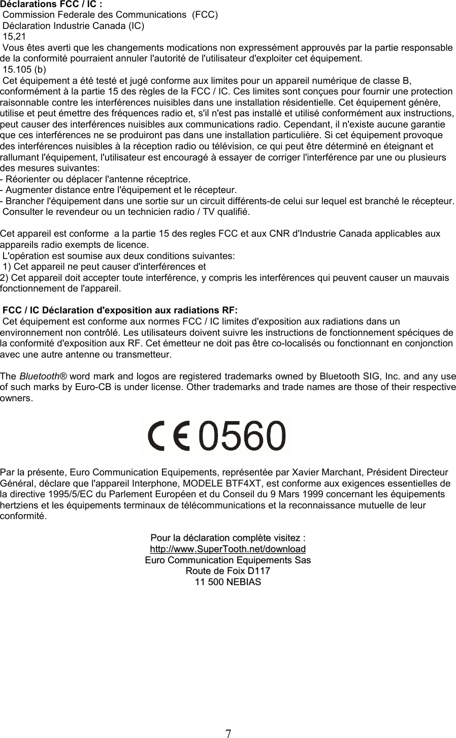 Déclarations FCC / IC : Commission Federale des Communications  (FCC) Déclaration Industrie Canada (IC)  15,21 Vous êtes averti que les changements modications non expressément approuvés par la partie responsable de la conformité pourraient annuler l&apos;autorité de l&apos;utilisateur d&apos;exploiter cet équipement. 15.105 (b) Cet équipement a été testé et jugé conforme aux limites pour un appareil numérique de classe B, conformément à la partie 15 des règles de la FCC / IC. Ces limites sont conçues pour fournir une protection raisonnable contre les interférences nuisibles dans une installation résidentielle. Cet équipement génère, utilise et peut émettre des fréquences radio et, s&apos;il n&apos;est pas installé et utilisé conformément aux instructions, peut causer des interférences nuisibles aux communications radio. Cependant, il n&apos;existe aucune garantie que ces interférences ne se produiront pas dans une installation particulière. Si cet équipement provoque des interférences nuisibles à la réception radio ou télévision, ce qui peut être déterminé en éteignant et rallumant l&apos;équipement, l&apos;utilisateur est encouragé à essayer de corriger l&apos;interférence par une ou plusieurs des mesures suivantes:- Réorienter ou déplacer l&apos;antenne réceptrice.- Augmenter distance entre l&apos;équipement et le récepteur.- Brancher l&apos;équipement dans une sortie sur un circuit différents-de celui sur lequel est branché le récepteur. Consulter le revendeur ou un technicien radio / TV qualifié.Cet appareil est conforme  a la partie 15 des regles FCC et aux CNR d&apos;Industrie Canada applicables aux appareils radio exempts de licence. L&apos;opération est soumise aux deux conditions suivantes: 1) Cet appareil ne peut causer d&apos;interférences et2) Cet appareil doit accepter toute interférence, y compris les interférences qui peuvent causer un mauvais fonctionnement de l&apos;appareil. FCC / IC Déclaration d&apos;exposition aux radiations RF: Cet équipement est conforme aux normes FCC / IC limites d&apos;exposition aux radiations dans un environnement non contrôlé. Les utilisateurs doivent suivre les instructions de fonctionnement spéciques de la conformité d&apos;exposition aux RF. Cet émetteur ne doit pas être co-localisés ou fonctionnant en conjonction avec une autre antenne ou transmetteur.The Bluetooth® word mark and logos are registered trademarks owned by Bluetooth SIG, Inc. and any use of such marks by Euro-CB is under license. Other trademarks and trade names are those of their respective owners.Par la présente, Euro Communication Equipements, représentée par Xavier Marchant, Président Directeur Général, déclare que l&apos;appareil Interphone, MODELE BTF4XT, est conforme aux exigences essentielles de la directive 1995/5/EC du Parlement Européen et du Conseil du 9 Mars 1999 concernant les équipements hertziens et les équipements terminaux de télécommunications et la reconnaissance mutuelle de leur conformité.PourPour  lala  déclarationdéclaration  complètecomplète  visitezvisitez  ::httphttp      ://://      wwwwww      ..    SuperToothSuperTooth      .net/.net/      downloaddownload      EuroEuro  CommunicationCommunication  EquipementsEquipements  SasSasRouteRoute  dede  FoixFoix  DD11711711 500 11 500 NEBIASNEBIAS7