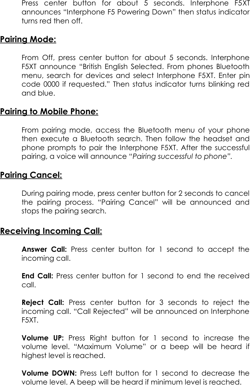 Press   center   button   for   about   5   seconds.   Interphone   F5XT announces “Interphone F5 Powering Down” then status indicator turns red then off.Pairing Mode:From Off,  press center button for about 5 seconds. Interphone F5XT  announce “British English Selected. From phones Bluetooth menu, search for devices and select Interphone F5XT. Enter pin code 0000 if requested.” Then status indicator turns blinking red and blue.Pairing to Mobile Phone:From pairing mode, access the Bluetooth menu of your phone then execute a Bluetooth search. Then follow the headset and phone prompts to pair the Interphone F5XT. After the successful pairing, a voice will announce “Pairing successful to phone”. Pairing Cancel:During pairing mode, press center button for 2 seconds to cancel the   pairing   process.   “Pairing   Cancel”   will   be   announced   and stops the pairing search. Receiving Incoming Call:Answer   Call:  Press   center   button   for   1   second   to   accept   the incoming call.End Call:  Press center button for 1 second to end the received call.Reject   Call:  Press   center   button   for   3   seconds   to   reject   the incoming call. “Call Rejected” will be announced on Interphone F5XT.Volume   UP:  Press   Right   button   for   1   second   to   increase   the volume   level.   “Maximum   Volume”   or   a   beep   will   be   heard   if highest level is reached.Volume DOWN:  Press Left button for 1 second to decrease the volume level. A beep will be heard if minimum level is reached.