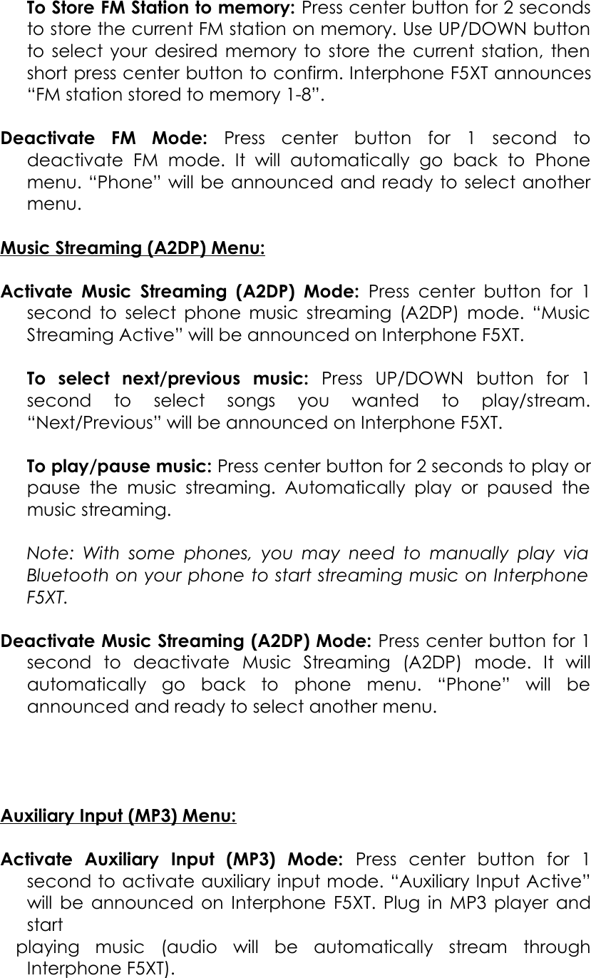 To Store FM Station to memory: Press center button for 2 seconds to store the current FM station on memory. Use UP/DOWN button to select your desired memory to store the current station, then short press center button to confirm. Interphone F5XT announces “FM station stored to memory 1-8”.Deactivate   FM   Mode:  Press   center   button   for   1   second   to deactivate   FM   mode.   It  will   automatically   go   back   to   Phone menu. “Phone” will be announced and ready to select another menu.Music Streaming (A2DP) Menu:Activate Music Streaming  (A2DP) Mode:  Press center button  for 1 second to select phone music streaming (A2DP) mode. “Music Streaming Active” will be announced on Interphone F5XT.To   select   next/previous   music:  Press   UP/DOWN   button   for   1 second   to   select   songs   you   wanted   to   play/stream. “Next/Previous” will be announced on Interphone F5XT.To play/pause music: Press center button for 2 seconds to play or pause  the  music   streaming.  Automatically  play   or  paused  the music streaming.Note: With some phones, you may need to manually play via  Bluetooth on your phone to start streaming music on Interphone  F5XT. Deactivate Music Streaming (A2DP) Mode: Press center button for 1 second   to   deactivate Music   Streaming   (A2DP)   mode.   It   will automatically   go   back   to   phone   menu.   “Phone”   will   be announced and ready to select another menu.Auxiliary Input (MP3) Menu:Activate   Auxiliary   Input   (MP3)   Mode:  Press   center   button   for   1 second to activate auxiliary input mode. “Auxiliary Input Active” will be announced on Interphone F5XT. Plug in MP3 player and start  playing   music   (audio   will   be   automatically   stream   through Interphone F5XT).