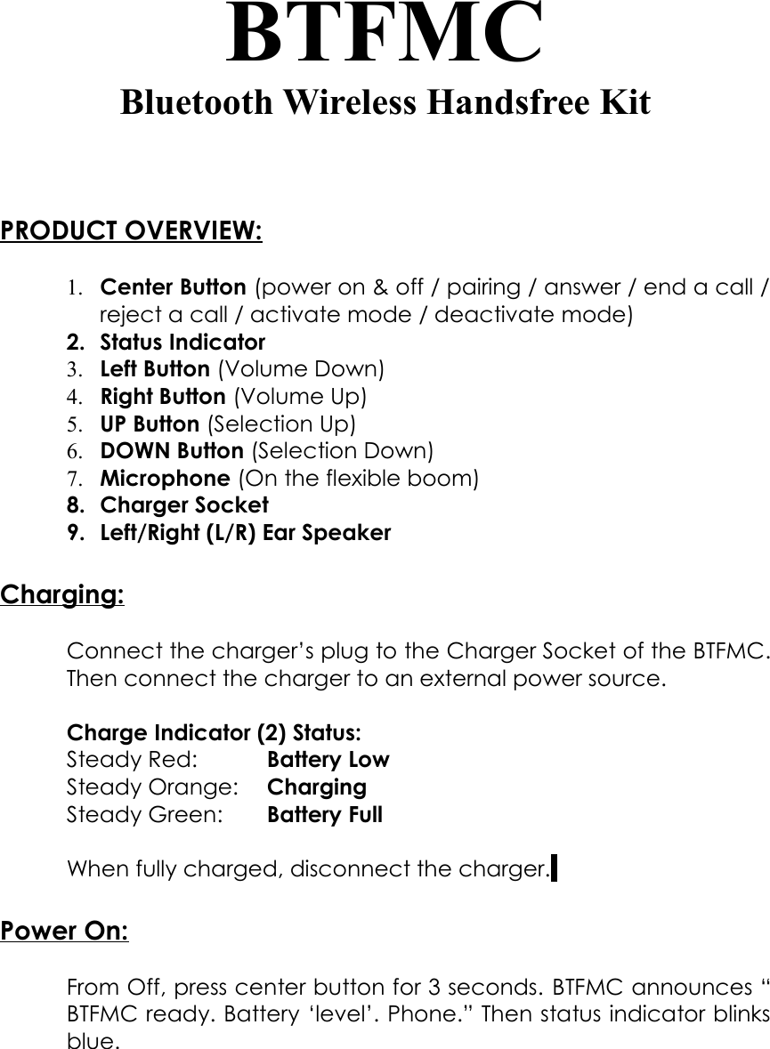 BTFMCBluetooth Wireless Handsfree KitPRODUCT OVERVIEW:1. Center Button (power on &amp; off / pairing / answer / end a call /reject a call / activate mode / deactivate mode)2. Status Indicator3. Left Button (Volume Down)4. Right Button (Volume Up)5. UP Button (Selection Up)6. DOWN Button (Selection Down)7. Microphone (On the flexible boom)8. Charger Socket 9. Left/Right (L/R) Ear SpeakerCharging:Connect the charger’s plug to the Charger Socket of the BTFMC.Then connect the charger to an external power source. Charge Indicator (2) Status:Steady Red: Battery LowSteady Orange: ChargingSteady Green: Battery FullWhen fully charged, disconnect the charger. Power On:From Off, press center button for 3 seconds. BTFMC announces “BTFMC ready. Battery ‘level’. Phone.” Then status indicator blinksblue.
