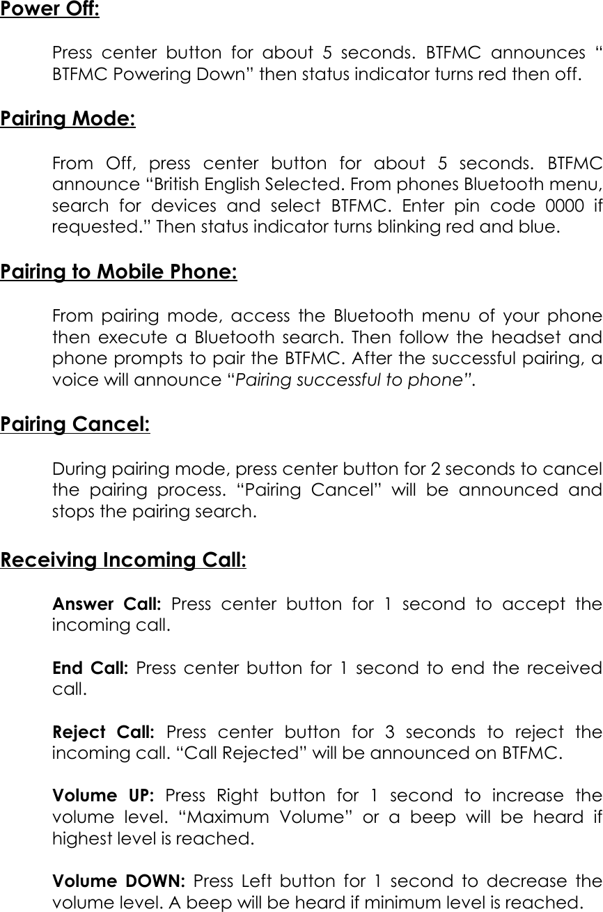 Power Off:Press  center button for about  5   seconds.  BTFMC  announces  “BTFMC Powering Down” then status indicator turns red then off.Pairing Mode:From   Off,   press   center   button   for   about   5   seconds.  BTFMCannounce “British English Selected. From phones Bluetooth menu,search   for   devices   and   select  BTFMC.   Enter   pin   code   0000   ifrequested.” Then status indicator turns blinking red and blue.Pairing to Mobile Phone:From pairing mode, access the Bluetooth menu of your phonethen execute a Bluetooth search. Then follow the headset andphone prompts to pair the BTFMC. After the successful pairing, avoice will announce “Pairing successful to phone”. Pairing Cancel:During pairing mode, press center button for 2 seconds to cancelthe   pairing   process.   “Pairing   Cancel”   will   be   announced   andstops the pairing search. Receiving Incoming Call:Answer   Call:  Press   center   button   for   1   second   to   accept   theincoming call.End Call:  Press center button for 1 second to end the receivedcall.Reject   Call:  Press   center   button   for   3   seconds   to   reject   theincoming call. “Call Rejected” will be announced on BTFMC.Volume   UP:  Press   Right   button   for   1   second   to   increase   thevolume   level.   “Maximum   Volume”   or   a   beep   will   be   heard   ifhighest level is reached.Volume DOWN:  Press Left button for 1 second to decrease thevolume level. A beep will be heard if minimum level is reached.