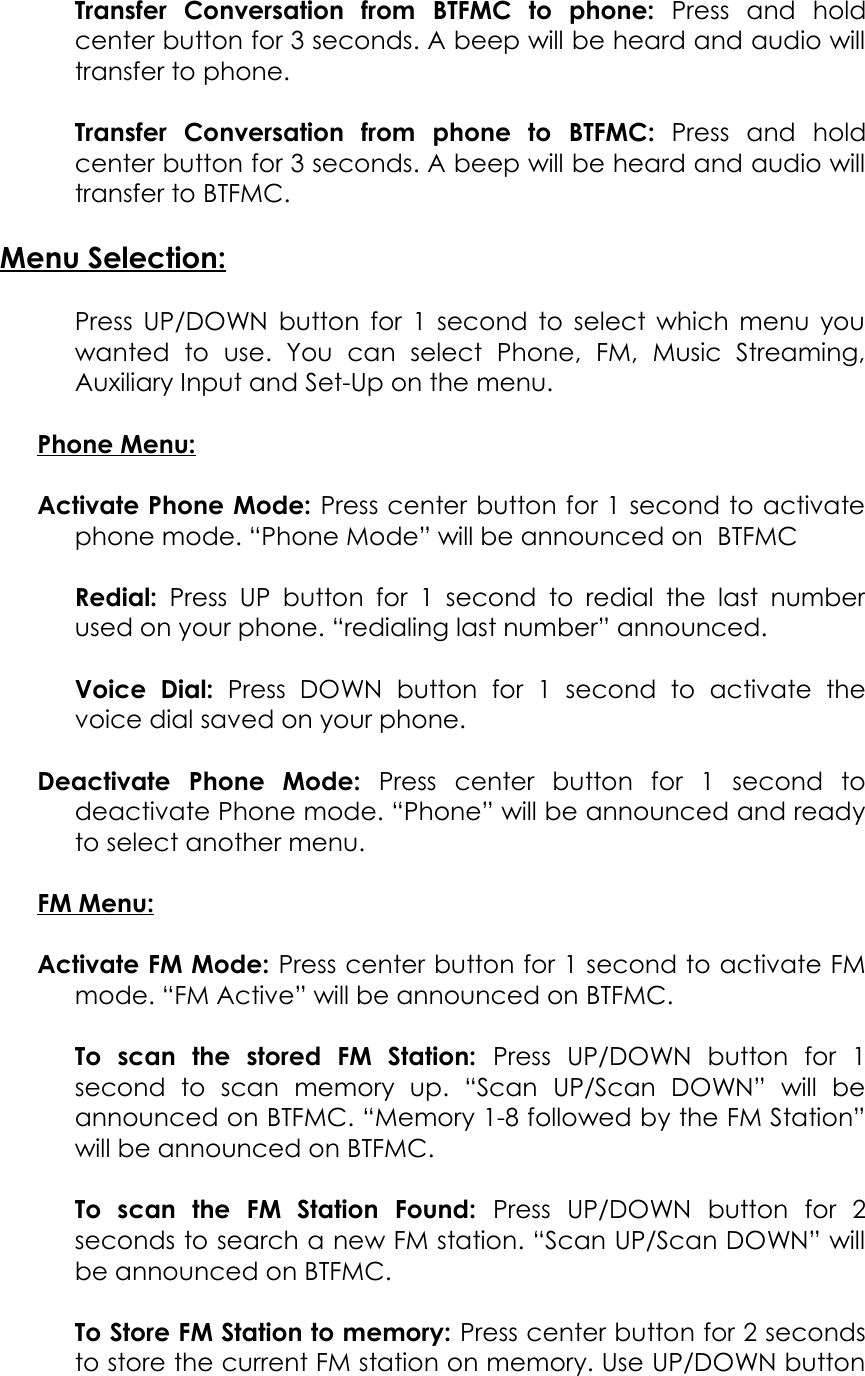 Transfer   Conversation   from  BTFMC  to   phone:  Press   and   holdcenter button for 3 seconds. A beep will be heard and audio willtransfer to phone.Transfer   Conversation   from   phone   to  BTFMC:  Press   and   holdcenter button for 3 seconds. A beep will be heard and audio willtransfer to BTFMC.Menu Selection:Press UP/DOWN button for 1 second to select which menu youwanted   to   use.   You   can   select   Phone,   FM,   Music   Streaming,Auxiliary Input and Set-Up on the menu.Phone Menu:Activate Phone Mode: Press center button for 1 second to activatephone mode. “Phone Mode” will be announced on  BTFMCRedial:  Press UP button for 1 second to  redial  the  last numberused on your phone. “redialing last number” announced.Voice   Dial:  Press   DOWN   button   for   1   second   to   activate   thevoice dial saved on your phone.Deactivate   Phone   Mode:  Press   center   button   for   1   second   todeactivate Phone mode. “Phone” will be announced and readyto select another menu.FM Menu:Activate FM Mode: Press center button for 1 second to activate FMmode. “FM Active” will be announced on BTFMC.To   scan   the   stored   FM   Station:  Press   UP/DOWN   button   for   1second   to   scan   memory   up.   “Scan   UP/Scan   DOWN”   will   beannounced on BTFMC. “Memory 1-8 followed by the FM Station”will be announced on BTFMC.To   scan   the   FM   Station   Found:  Press   UP/DOWN   button   for   2seconds to search a new FM station. “Scan UP/Scan DOWN” willbe announced on BTFMC.To Store FM Station to memory: Press center button for 2 secondsto store the current FM station on memory. Use UP/DOWN button