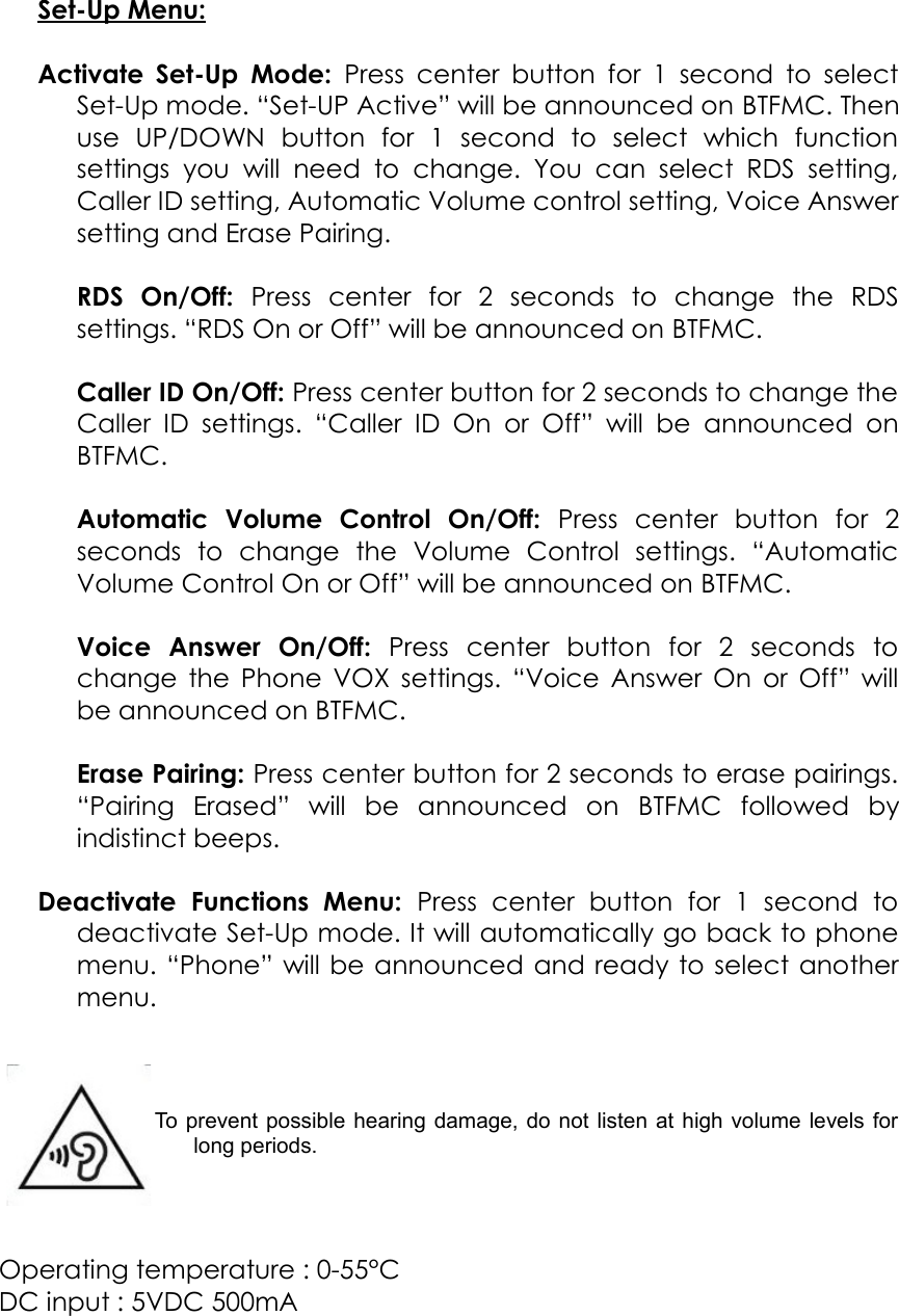 Set-Up Menu:Activate Set-Up Mode:  Press center button for 1 second to selectSet-Up mode. “Set-UP Active” will be announced on BTFMC. Thenuse   UP/DOWN   button   for   1   second   to   select   which   functionsettings  you   will  need   to  change.  You   can  select  RDS   setting,Caller ID setting, Automatic Volume control setting, Voice Answersetting and Erase Pairing.RDS   On/Off:  Press   center   for   2   seconds   to   change   the   RDSsettings. “RDS On or Off” will be announced on BTFMC.Caller ID On/Off: Press center button for 2 seconds to change theCaller  ID  settings.  “Caller  ID On  or Off” will  be  announced  onBTFMC.Automatic   Volume   Control   On/Off:  Press   center   button   for   2seconds   to   change   the   Volume   Control   settings.   “AutomaticVolume Control On or Off” will be announced on BTFMC.Voice   Answer   On/Off:  Press   center   button   for   2   seconds   tochange the Phone VOX settings. “Voice Answer On or Off” willbe announced on BTFMC.Erase Pairing: Press center button for 2 seconds to erase pairings.“Pairing   Erased”   will   be   announced   on  BTFMC  followed   byindistinct beeps.Deactivate   Functions   Menu:  Press   center   button   for   1   second   todeactivate Set-Up mode. It will automatically go back to phonemenu. “Phone” will be announced and ready to select anothermenu.To prevent possible hearing damage, do not listen at high volume levels forlong periods.Operating temperature : 0-55°CDC input : 5VDC 500mA