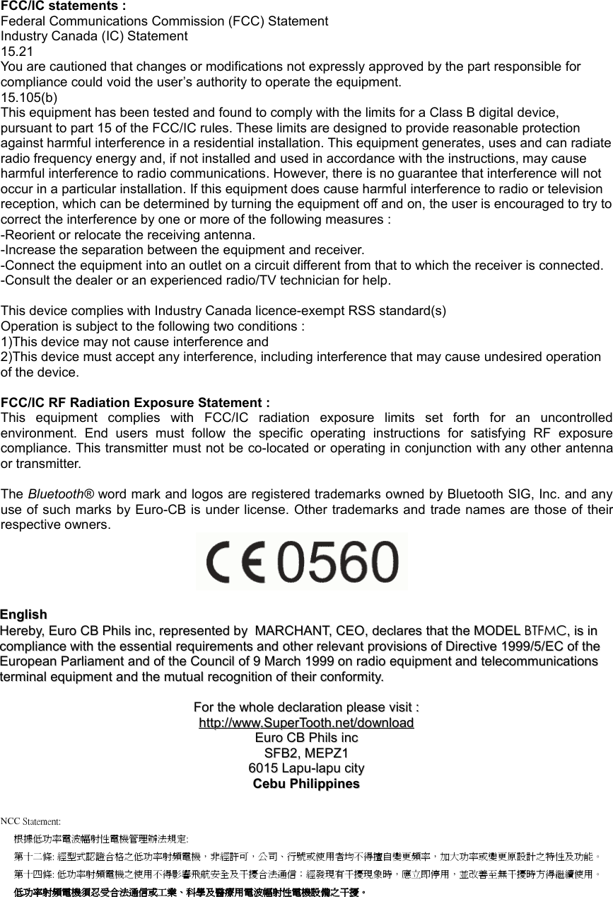 FCC/IC statements :Federal Communications Commission (FCC) StatementIndustry Canada (IC) Statement15.21You are cautioned that changes or modifications not expressly approved by the part responsible for compliance could void the user’s authority to operate the equipment. 15.105(b)This equipment has been tested and found to comply with the limits for a Class B digital device, pursuant to part 15 of the FCC/IC rules. These limits are designed to provide reasonable protection against harmful interference in a residential installation. This equipment generates, uses and can radiateradio frequency energy and, if not installed and used in accordance with the instructions, may cause harmful interference to radio communications. However, there is no guarantee that interference will not occur in a particular installation. If this equipment does cause harmful interference to radio or television reception, which can be determined by turning the equipment off and on, the user is encouraged to try tocorrect the interference by one or more of the following measures :-Reorient or relocate the receiving antenna.-Increase the separation between the equipment and receiver.-Connect the equipment into an outlet on a circuit different from that to which the receiver is connected.-Consult the dealer or an experienced radio/TV technician for help.This device complies with Industry Canada licence-exempt RSS standard(s)Operation is subject to the following two conditions :1)This device may not cause interference and2)This device must accept any interference, including interference that may cause undesired operation of the device.FCC/IC RF Radiation Exposure Statement :This  equipment  complies  with  FCC/IC  radiation  exposure  limits  set  forth  for  an  uncontrolledenvironment.  End  users  must  follow  the  specific  operating  instructions  for  satisfying  RF  exposurecompliance. This transmitter must not be co-located or operating in conjunction with any other antennaor transmitter.The Bluetooth® word mark and logos are registered trademarks owned by Bluetooth SIG, Inc. and anyuse of such marks by Euro-CB is under license. Other trademarks and trade names are those of theirrespective owners.EnglishEnglishHerebyHereby, , Euro CB Phils incEuro CB Phils inc, , representedrepresented  byby    MARCHANTMARCHANT, , CEOCEO, , declaresdeclares  thatthat  thethe  MODELMODEL  BTFMCBTFMC, , isis  inin  compliancecompliance  withwith  thethe  essentialessential  requirementsrequirements  andand  otherother  relevantrelevant  provisionsprovisions  ofof  DirectiveDirective 1999/5/ 1999/5/ECEC  ofof  thethe  EuropeanEuropean  ParliamentParliament  andand  ofof  thethe  CouncilCouncil  ofof 9  9 MarchMarch 1999  1999 onon  radioradio  equipmentequipment  andand  telecommunicationstelecommunications  terminalterminal  equipmentequipment  andand  thethe  mutualmutual  recognitionrecognition  ofof  theirtheir  conformityconformity..ForFor  thethe  wholewhole  declarationdeclaration  pleaseplease  visitvisit  ::httphttp      ://://      wwwwww      ..    SuperToothSuperTooth      .net/.net/      downloaddownloadEuro CB Phils incEuro CB Phils incSFB2, MEPZ1SFB2, MEPZ16015 Lapu-lapu city6015 Lapu-lapu cityCebu PhilippinesCebu PhilippinesNCC Statement:根據低功率電波幅射性電機管理辦法規定:第十二條: 經型式認證合格之低功率射頻電機，非經許可，公司、行號或使用者均不得擅自變更頻率，加大功率或變更原設計之特性及功能。第十四條: 低功率射頻電機之使用不得影響飛航安全及干擾合法通信；經發現有干擾現象時，應立即停用，並改善至無干擾時方得繼續使用。 低功率射頻電機須忍受合法通信或工業、科學及醫療用電波幅射性電機設備之干擾。