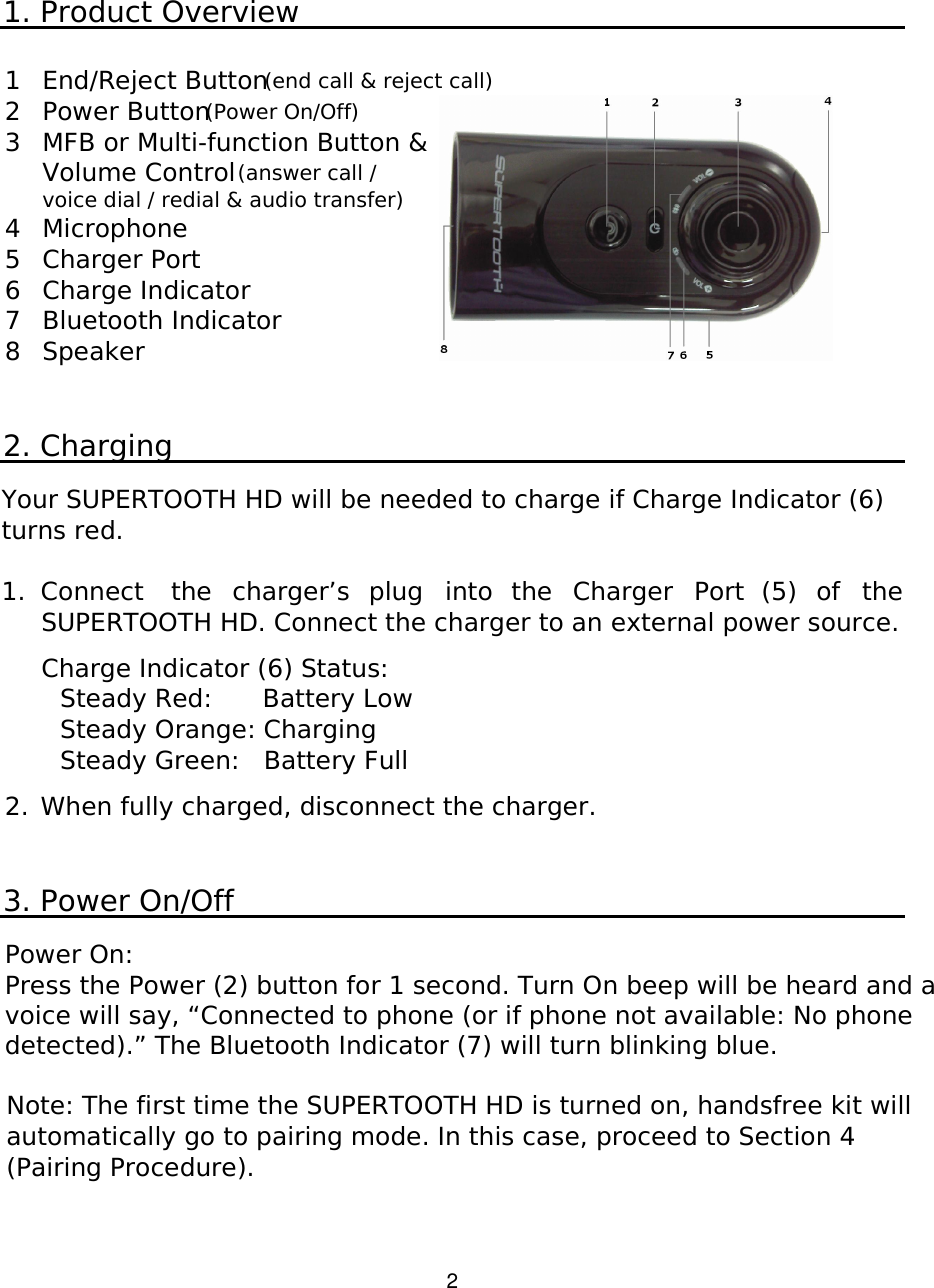   2 1. Product Overview  1 End/Reject Button (end call &amp; reject call) 2 Power Button (Power On/Off) 3 MFB or Multi-function Button &amp; Volume Control (answer call / voice dial / redial &amp; audio transfer) 4 Microphone  5 Charger Port 6 Charge Indicator 7 Bluetooth Indicator 8 Speaker   2. Charging  Your SUPERTOOTH HD will be needed to charge if Charge Indicator (6) turns red.   1.  Connect  the  charger’s  plug  into  the  Charger  Port  (5)  of  the SUPERTOOTH HD. Connect the charger to an external power source.  Charge Indicator (6) Status:   Steady Red:    Battery Low     Steady Orange: Charging     Steady Green:   Battery Full    2.  When fully charged, disconnect the charger.   3. Power On/Off  Power On:  Press the Power (2) button for 1 second. Turn On beep will be heard and a voice will say, “Connected to phone (or if phone not available: No phone detected).” The Bluetooth Indicator (7) will turn blinking blue.  Note: The first time the SUPERTOOTH HD is turned on, handsfree kit will automatically go to pairing mode. In this case, proceed to Section 4 (Pairing Procedure).   