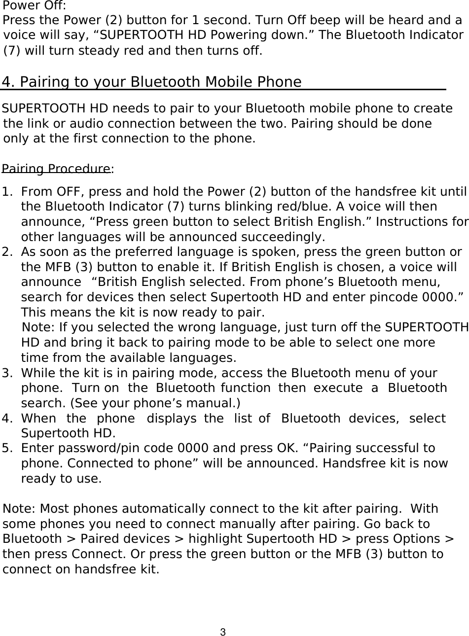   3 Power Off:  Press the Power (2) button for 1 second. Turn Off beep will be heard and a voice will say, “SUPERTOOTH HD Powering down.” The Bluetooth Indicator (7) will turn steady red and then turns off.  4. Pairing to your Bluetooth Mobile Phone  SUPERTOOTH HD needs to pair to your Bluetooth mobile phone to create the link or audio connection between the two. Pairing should be done only at the first connection to the phone.  Pairing Procedure:  1. From OFF, press and hold the Power (2) button of the handsfree kit until the Bluetooth Indicator (7) turns blinking red/blue. A voice will then announce, “Press green button to select British English.” Instructions for other languages will be announced succeedingly. 2. As soon as the preferred language is spoken, press the green button or the MFB (3) button to enable it. If British English is chosen, a voice will announce  “British English selected. From phone’s Bluetooth menu, search for devices then select Supertooth HD and enter pincode 0000.” This means the kit is now ready to pair.  Note: If you selected the wrong language, just turn off the SUPERTOOTH HD and bring it back to pairing mode to be able to select one more time from the available languages. 3. While the kit is in pairing mode, access the Bluetooth menu of your phone.  Turn on  the  Bluetooth function  then  execute  a  Bluetooth search. (See your phone’s manual.) 4. When  the  phone  displays  the  list  of  Bluetooth  devices,  select Supertooth HD.  5. Enter password/pin code 0000 and press OK. “Pairing successful to phone. Connected to phone” will be announced. Handsfree kit is now ready to use.  Note: Most phones automatically connect to the kit after pairing.  With some phones you need to connect manually after pairing. Go back to Bluetooth &gt; Paired devices &gt; highlight Supertooth HD &gt; press Options &gt; then press Connect. Or press the green button or the MFB (3) button to connect on handsfree kit.    