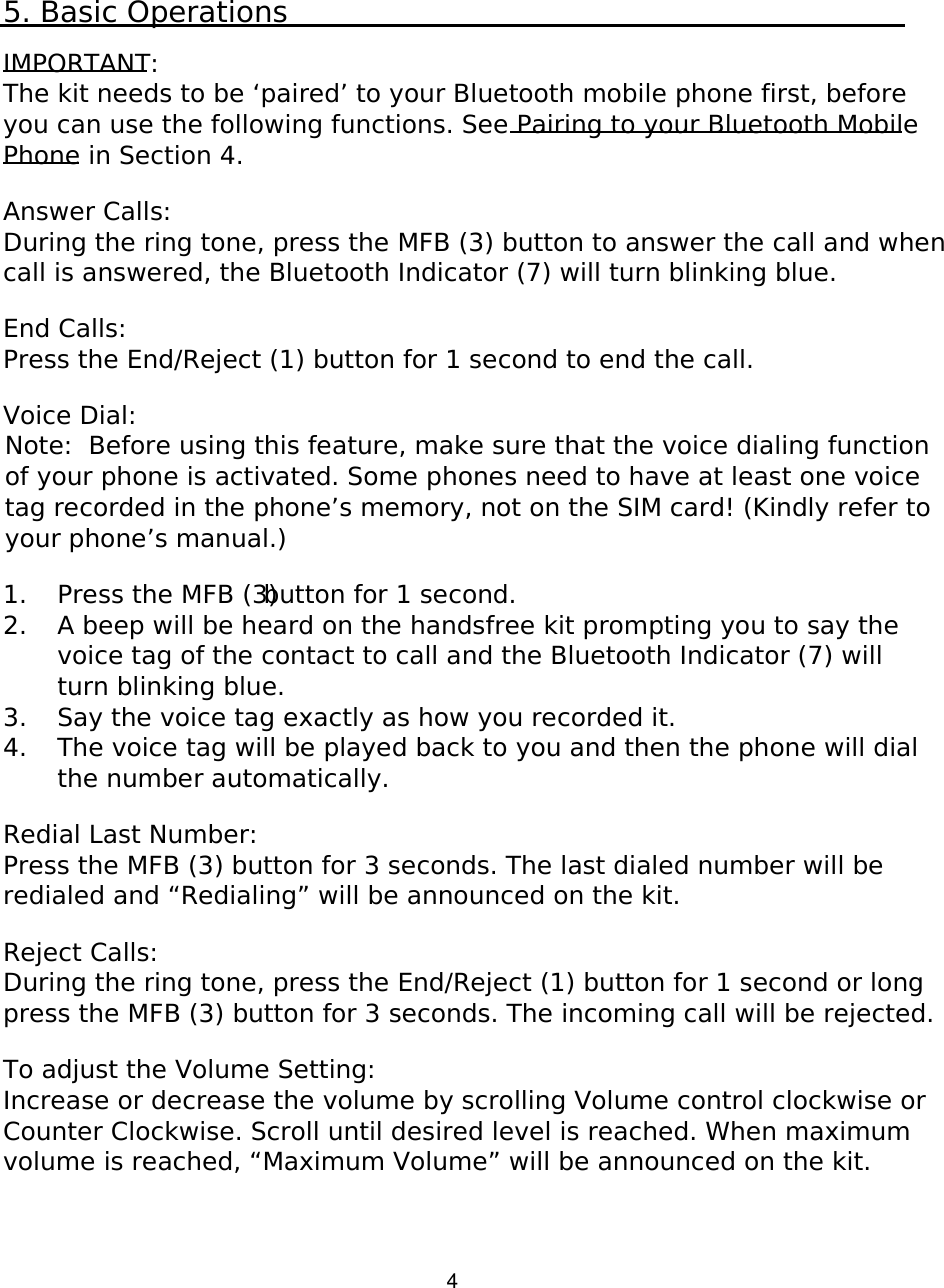   4 5. Basic Operations  IMPORTANT: The kit needs to be ‘paired’ to your Bluetooth mobile phone first, before you can use the following functions. See Pairing to your Bluetooth Mobile Phone in Section 4.  Answer Calls: During the ring tone, press the MFB (3) button to answer the call and when call is answered, the Bluetooth Indicator (7) will turn blinking blue.  End Calls: Press the End/Reject (1) button for 1 second to end the call.   Voice Dial: Note:  Before using this feature, make sure that the voice dialing function of your phone is activated. Some phones need to have at least one voice tag recorded in the phone’s memory, not on the SIM card! (Kindly refer to your phone’s manual.)  1. Press the MFB (3) button for 1 second. 2. A beep will be heard on the handsfree kit prompting you to say the voice tag of the contact to call and the Bluetooth Indicator (7) will turn blinking blue. 3. Say the voice tag exactly as how you recorded it. 4. The voice tag will be played back to you and then the phone will dial the number automatically.  Redial Last Number:  Press the MFB (3) button for 3 seconds. The last dialed number will be redialed and “Redialing” will be announced on the kit.  Reject Calls: During the ring tone, press the End/Reject (1) button for 1 second or long press the MFB (3) button for 3 seconds. The incoming call will be rejected.  To adjust the Volume Setting: Increase or decrease the volume by scrolling Volume control clockwise or Counter Clockwise. Scroll until desired level is reached. When maximum volume is reached, “Maximum Volume” will be announced on the kit.    