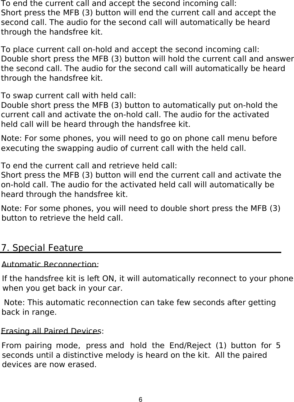   6 To end the current call and accept the second incoming call: Short press the MFB (3) button will end the current call and accept the second call. The audio for the second call will automatically be heard through the handsfree kit.  To place current call on-hold and accept the second incoming call: Double short press the MFB (3) button will hold the current call and answer the second call. The audio for the second call will automatically be heard through the handsfree kit.  To swap current call with held call: Double short press the MFB (3) button to automatically put on-hold the current call and activate the on-hold call. The audio for the activated held call will be heard through the handsfree kit.  Note: For some phones, you will need to go on phone call menu before executing the swapping audio of current call with the held call.   To end the current call and retrieve held call: Short press the MFB (3) button will end the current call and activate the on-hold call. The audio for the activated held call will automatically be heard through the handsfree kit.  Note: For some phones, you will need to double short press the MFB (3) button to retrieve the held call.   7. Special Feature  Automatic Reconnection:  If the handsfree kit is left ON, it will automatically reconnect to your phone when you get back in your car.    Note: This automatic reconnection can take few seconds after getting back in range.  Erasing all Paired Devices:  From  pairing  mode,  press and  hold  the  End/Reject  (1)  button  for  5 seconds until a distinctive melody is heard on the kit.  All the paired devices are now erased.         