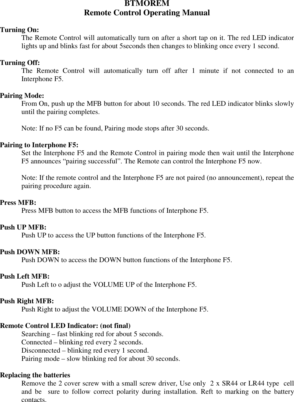 BTMOREM Remote Control Operating Manual  Turning On:  The Remote Control will automatically turn on after a short tap on it. The red LED indicator lights up and blinks fast for about 5seconds then changes to blinking once every 1 second.   Turning Off: The  Remote  Control  will  automatically  turn  off  after  1  minute  if  not  connected  to  an Interphone F5.  Pairing Mode: From On, push up the MFB button for about 10 seconds. The red LED indicator blinks slowly until the pairing completes.   Note: If no F5 can be found, Pairing mode stops after 30 seconds.  Pairing to Interphone F5:  Set the Interphone F5 and the Remote Control in pairing mode then wait until the Interphone F5 announces “pairing successful”. The Remote can control the Interphone F5 now.  Note: If the remote control and the Interphone F5 are not paired (no announcement), repeat the pairing procedure again.  Press MFB:   Press MFB button to access the MFB functions of Interphone F5.   Push UP MFB:   Push UP to access the UP button functions of the Interphone F5.  Push DOWN MFB:   Push DOWN to access the DOWN button functions of the Interphone F5.  Push Left MFB:   Push Left to o adjust the VOLUME UP of the Interphone F5.  Push Right MFB:   Push Right to adjust the VOLUME DOWN of the Interphone F5.  Remote Control LED Indicator: (not final) Searching – fast blinking red for about 5 seconds. Connected – blinking red every 2 seconds. Disconnected – blinking red every 1 second. Pairing mode – slow blinking red for about 30 seconds.  Replacing the batteries Remove the 2 cover screw with a small screw driver, Use only  2 x SR44 or LR44 type  cell and  be    sure  to  follow  correct  polarity  during  installation.  Reft  to  marking  on  the  battery contacts.  