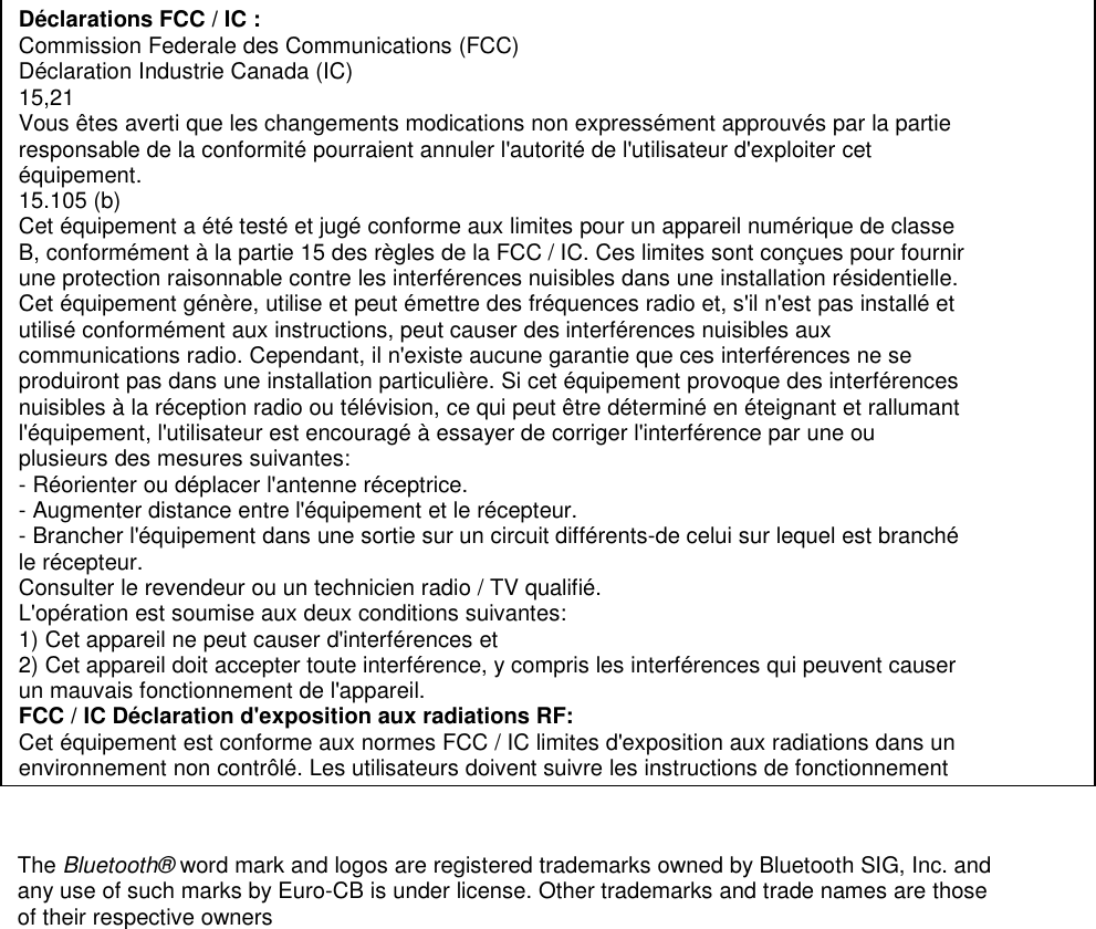  Déclarations FCC / IC : Commission Federale des Communications (FCC) Déclaration Industrie Canada (IC) 15,21 Vous êtes averti que les changements modications non expressément approuvés par la partie responsable de la conformité pourraient annuler l&apos;autorité de l&apos;utilisateur d&apos;exploiter cet équipement. 15.105 (b) Cet équipement a été testé et jugé conforme aux limites pour un appareil numérique de classe B, conformément à la partie 15 des règles de la FCC / IC. Ces limites sont conçues pour fournir une protection raisonnable contre les interférences nuisibles dans une installation résidentielle. Cet équipement génère, utilise et peut émettre des fréquences radio et, s&apos;il n&apos;est pas installé et utilisé conformément aux instructions, peut causer des interférences nuisibles aux communications radio. Cependant, il n&apos;existe aucune garantie que ces interférences ne se produiront pas dans une installation particulière. Si cet équipement provoque des interférences nuisibles à la réception radio ou télévision, ce qui peut être déterminé en éteignant et rallumant l&apos;équipement, l&apos;utilisateur est encouragé à essayer de corriger l&apos;interférence par une ou plusieurs des mesures suivantes: - Réorienter ou déplacer l&apos;antenne réceptrice. - Augmenter distance entre l&apos;équipement et le récepteur. - Brancher l&apos;équipement dans une sortie sur un circuit différents-de celui sur lequel est branché le récepteur. Consulter le revendeur ou un technicien radio / TV qualifié. L&apos;opération est soumise aux deux conditions suivantes: 1) Cet appareil ne peut causer d&apos;interférences et 2) Cet appareil doit accepter toute interférence, y compris les interférences qui peuvent causer un mauvais fonctionnement de l&apos;appareil. FCC / IC Déclaration d&apos;exposition aux radiations RF: Cet équipement est conforme aux normes FCC / IC limites d&apos;exposition aux radiations dans un environnement non contrôlé. Les utilisateurs doivent suivre les instructions de fonctionnement The Bluetooth® word mark and logos are registered trademarks owned by Bluetooth SIG, Inc. and any use of such marks by Euro-CB is under license. Other trademarks and trade names are those of their respective owners 