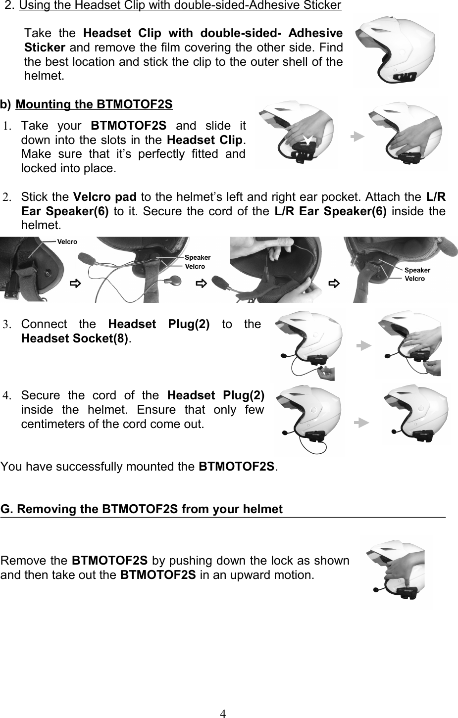 2. Using the Headset Clip with double-sided-Adhesive Sticker   Take   the  Headset   Clip   with   double-sided-   Adhesive Sticker and remove the film covering the other side. Find the best location and stick the clip to the outer shell of the helmet. b) Mounting the BTMOTOF2S   1. Take   your  BTMOTOF2S  and   slide   it down into the slots in the Headset Clip. Make   sure   that   it’s   perfectly   fitted   and locked into place.  2. Stick the Velcro pad to the helmet’s left and right ear pocket. Attach the L/R Ear Speaker(6) to it. Secure the cord of the L/R Ear Speaker(6) inside the helmet.3. Connect   the  Headset   Plug(2)  to   the Headset Socket(8).4. Secure   the   cord   of   the  Headset   Plug(2) inside   the   helmet.   Ensure   that   only   few centimeters of the cord come out. You have successfully mounted the BTMOTOF2S.G. Removing the BTMOTOF2S from your helmetRemove the BTMOTOF2S by pushing down the lock as shown and then take out the BTMOTOF2S in an upward motion.4