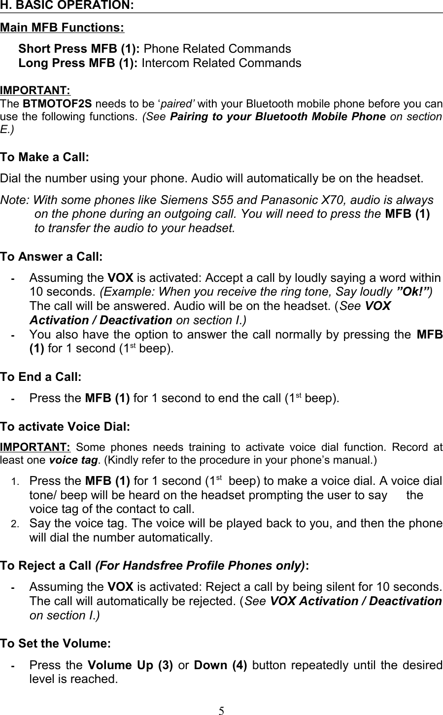 H. BASIC OPERATION:Main MFB Functions:Short Press MFB (1): Phone Related CommandsLong Press MFB (1): Intercom Related CommandsIMPORTANT:The BTMOTOF2S needs to be ‘paired’ with your Bluetooth mobile phone before you can use the following functions. (See Pairing to your Bluetooth Mobile Phone on section  E.)To Make a Call: Dial the number using your phone. Audio will automatically be on the headset.Note: With some phones like Siemens S55 and Panasonic X70, audio is always  on the phone during an outgoing call. You will need to press the MFB (1) to transfer the audio to your headset.To Answer a Call: -Assuming the VOX is activated: Accept a call by loudly saying a word within 10 seconds. (Example: When you receive the ring tone, Say loudly ”Ok!”) The call will be answered. Audio will be on the headset. (See VOX Activation / Deactivation on section I.)-You also have the option to answer the call normally by pressing the MFB (1) for 1 second (1st beep). To End a Call: -Press the MFB (1) for 1 second to end the call (1st beep).To activate Voice Dial: IMPORTANT:  Some phones needs training to activate voice dial function. Record at least one voice tag. (Kindly refer to the procedure in your phone’s manual.) 1. Press the MFB (1) for 1 second (1st  beep) to make a voice dial. A voice dial tone/ beep will be heard on the headset prompting the user to say  the voice tag of the contact to call.2. Say the voice tag. The voice will be played back to you, and then the phone will dial the number automatically.To Reject a Call (For Handsfree Profile Phones only): -Assuming the VOX is activated: Reject a call by being silent for 10 seconds. The call will automatically be rejected. (See VOX Activation / Deactivation  on section I.)To Set the Volume:   -Press the Volume Up (3) or  Down (4) button repeatedly until the desired level is reached.5