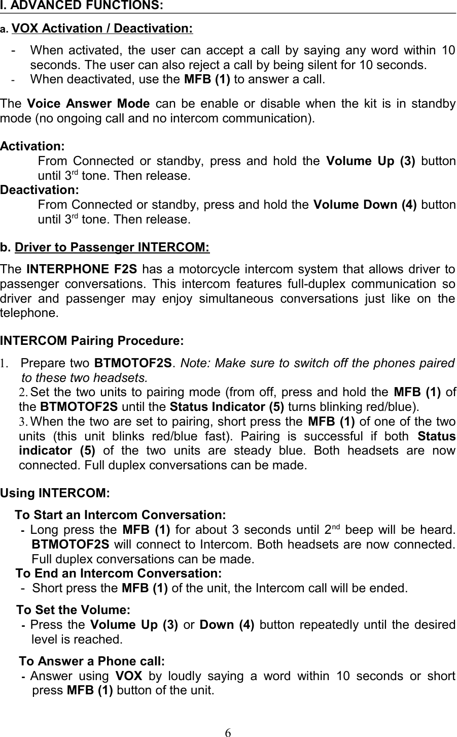 I. ADVANCED FUNCTIONS:a. VOX Activation / Deactivation: - When activated, the user can accept a call by saying any word within 10 seconds. The user can also reject a call by being silent for 10 seconds.-When deactivated, use the MFB (1) to answer a call.The  Voice Answer Mode  can be enable or disable when the kit is in standby mode (no ongoing call and no intercom communication).Activation: From Connected or standby, press and hold the  Volume Up (3)  button until 3rd tone. Then release.Deactivation: From Connected or standby, press and hold the Volume Down (4) button until 3rd tone. Then release.b. Driver to Passenger INTERCOM:The INTERPHONE F2S has a motorcycle intercom system that allows driver to passenger conversations. This intercom features full-duplex communication so driver   and   passenger   may   enjoy   simultaneous   conversations   just   like   on   the telephone.INTERCOM Pairing Procedure: 1. Prepare two BTMOTOF2S. Note: Make sure to switch off the phones paired  to these two headsets.2. Set the two units to pairing mode (from off, press and hold the MFB (1) of the BTMOTOF2S until the Status Indicator (5) turns blinking red/blue). 3. When the two are set to pairing, short press the MFB (1) of one of the two units   (this   unit   blinks   red/blue   fast).   Pairing   is   successful   if   both  Status indicator   (5)  of   the   two   units   are   steady   blue.   Both   headsets   are   now connected. Full duplex conversations can be made. Using INTERCOM:To Start an Intercom Conversation:-Long press the  MFB (1)  for about 3 seconds until 2nd  beep will be heard. BTMOTOF2S will connect to Intercom. Both headsets are now connected. Full duplex conversations can be made.To End an Intercom Conversation:- Short press the MFB (1) of the unit, the Intercom call will be ended. To Set the Volume:   -Press the Volume Up (3) or  Down (4) button repeatedly until the desired level is reached.To Answer a Phone call:   -Answer using  VOX  by  loudly  saying   a   word   within   10 seconds or short press MFB (1) button of the unit. 6