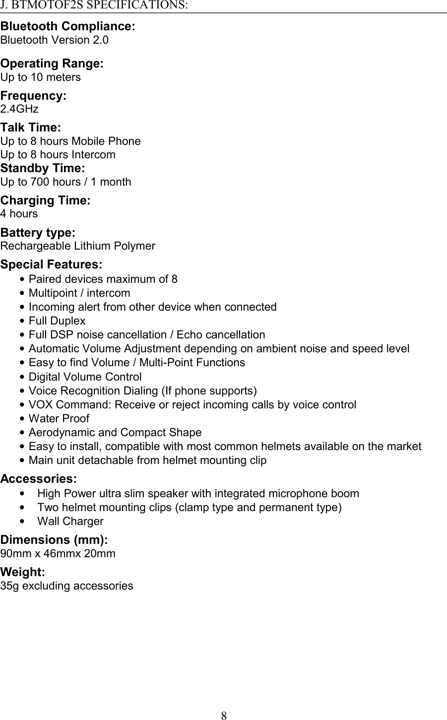J. BTMOTOF2S SPECIFICATIONS:Bluetooth Compliance:Bluetooth Version 2.0Operating Range:Up to 10 meters Frequency:2.4GHzTalk Time:Up to 8 hours Mobile PhoneUp to 8 hours IntercomStandby Time:Up to 700 hours / 1 month Charging Time:4 hoursBattery type:Rechargeable Lithium PolymerSpecial Features:•Paired devices maximum of 8•Multipoint / intercom•Incoming alert from other device when connected•Full Duplex•Full DSP noise cancellation / Echo cancellation•Automatic Volume Adjustment depending on ambient noise and speed level•Easy to find Volume / Multi-Point Functions•Digital Volume Control•Voice Recognition Dialing (If phone supports)•VOX Command: Receive or reject incoming calls by voice control•Water Proof•Aerodynamic and Compact Shape•Easy to install, compatible with most common helmets available on the market•Main unit detachable from helmet mounting clipAccessories:•High Power ultra slim speaker with integrated microphone boom•Two helmet mounting clips (clamp type and permanent type)•Wall ChargerDimensions (mm):90mm x 46mmx 20mmWeight: 35g excluding accessories8
