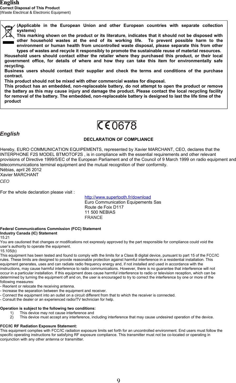 EnglishEnglishCorrect Disposal of This Product(Waste Electrical &amp; Electronic Equipment)EnglishDECLARATION OF COMPLIANCEHereby, EURO COMMUNICATION EQUIPEMENTS, represented by Xavier MARCHANT, CEO, declares that the INTERPHONE F2S MODEL BTMOTOF2S , is in compliance with the essential requirements and other relevant provisions of Directive 1999/5/EC of the European Parliament and of the Council of 9 March 1999 on radio equipment and telecommunications terminal equipment and the mutual recognition of their conformity.Nébias, april 26 2012Xavier MARCHANTCEOFor the whole declaration please visit :http://www.supertooth.fr/downloadEuro Communication Equipements SasRoute de Foix D11711 500 NEBIASFRANCEFederal Communications Commission (FCC) StatementIndustry Canada (IC) Statement15.21You are cautioned that changes or modifications not expressly approved by the part responsible for compliance could void theuser’s authority to operate the equipment.15.105(b)This equipment has been tested and found to comply with the limits for a Class B digital device, pursuant to part 15 of the FCC/ICrules. These limits are designed to provide reasonable protection against harmful interference in a residential installation. Thisequipment generates, uses and can radiate radio frequency energy and, if not installed and used in accordance with theinstructions, may cause harmful interference to radio communications. However, there is no guarantee that interference will notoccur in a particular installation. If this equipment does cause harmful interference to radio or television reception, which can bedetermined by turning the equipment off and on, the user is encouraged to try to correct the interference by one or more of thefollowing measures:- Reorient or relocate the receiving antenna.- Increase the separation between the equipment and receiver.- Connect the equipment into an outlet on a circuit different from that to which the receiver is connected.- Consult the dealer or an experienced radio/TV technician for help.Operation is subject to the following two conditions:1) This device may not cause interference and2) This device must accept any interference, including interference that may cause undesired operation of the device.FCC/IC RF Radiation Exposure Statement:This equipment complies with FCC/IC radiation exposure limits set forth for an uncontrolled environment. End users must follow thespecific operating instructions for satisfying RF exposure compliance. This transmitter must not be co-located or operating inconjunction with any other antenna or transmitter.9(Applicable   in   the   European   Union   and   other   European   countries   with   separate   collection systems)This marking shown on the product or its literature, indicates that it should not be disposed with other   household   wastes   at   the   end   of   its   working   life.     To   prevent   possible   harm   to   the environment or human health from uncontrolled waste disposal, please separate this from other types of wastes and recycle it responsibly to promote the sustainable reuse of material resources.Household users should contact either the retailer  where they purchased this product, or their local government   office,   for   details   of   where   and   how   they   can   take   this   item   for   environmentally   safe recycling.Business  users  should  contact   their  supplier   and  check   the  terms   and  conditions  of   the  purchase contract.  This product should not be mixed with other commercial wastes for disposal.This product has an embedded, non-replaceable battery, do not attempt to open the product or remove the battery as this may cause injury and damage the product. Please contact the local recycling facility for removal of the battery. The embedded, non-replaceable battery is designed to last the life time of theproduct