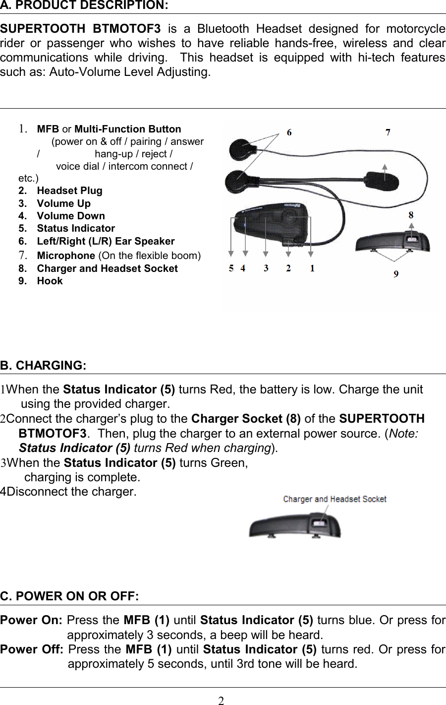 A. PRODUCT DESCRIPTION: SUPERTOOTH   BTMOTOF3  is   a   Bluetooth   Headset  designed  for   motorcycle rider or passenger who wishes to have reliable hands-free, wireless and clear communications while driving.   This  headset  is  equipped  with hi-tech features such as: Auto-Volume Level Adjusting.                                                                          1. MFB or Multi-Function Button     (power on &amp; off / pairing / answer /                   hang-up / reject /              voice dial / intercom connect / etc.)          2. Headset Plug3. Volume Up4. Volume Down5. Status Indicator6. Left/Right (L/R) Ear Speaker7. Microphone (On the flexible boom)8. Charger and Headset Socket9. Hook                 B. CHARGING:1When the Status Indicator (5) turns Red, the battery is low. Charge the unit using the provided charger.      2Connect the charger’s plug to the Charger Socket (8) of the SUPERTOOTH BTMOTOF3.  Then, plug the charger to an external power source. (Note: Status Indicator (5) turns Red when charging).3When the Status Indicator (5) turns Green,         charging is complete.4Disconnect the charger.C. POWER ON OR OFF:Power On: Press the MFB (1) until Status Indicator (5) turns blue. Or press for approximately 3 seconds, a beep will be heard.Power Off: Press the MFB (1) until Status Indicator (5) turns red. Or press for approximately 5 seconds, until 3rd tone will be heard.                                                                    2 