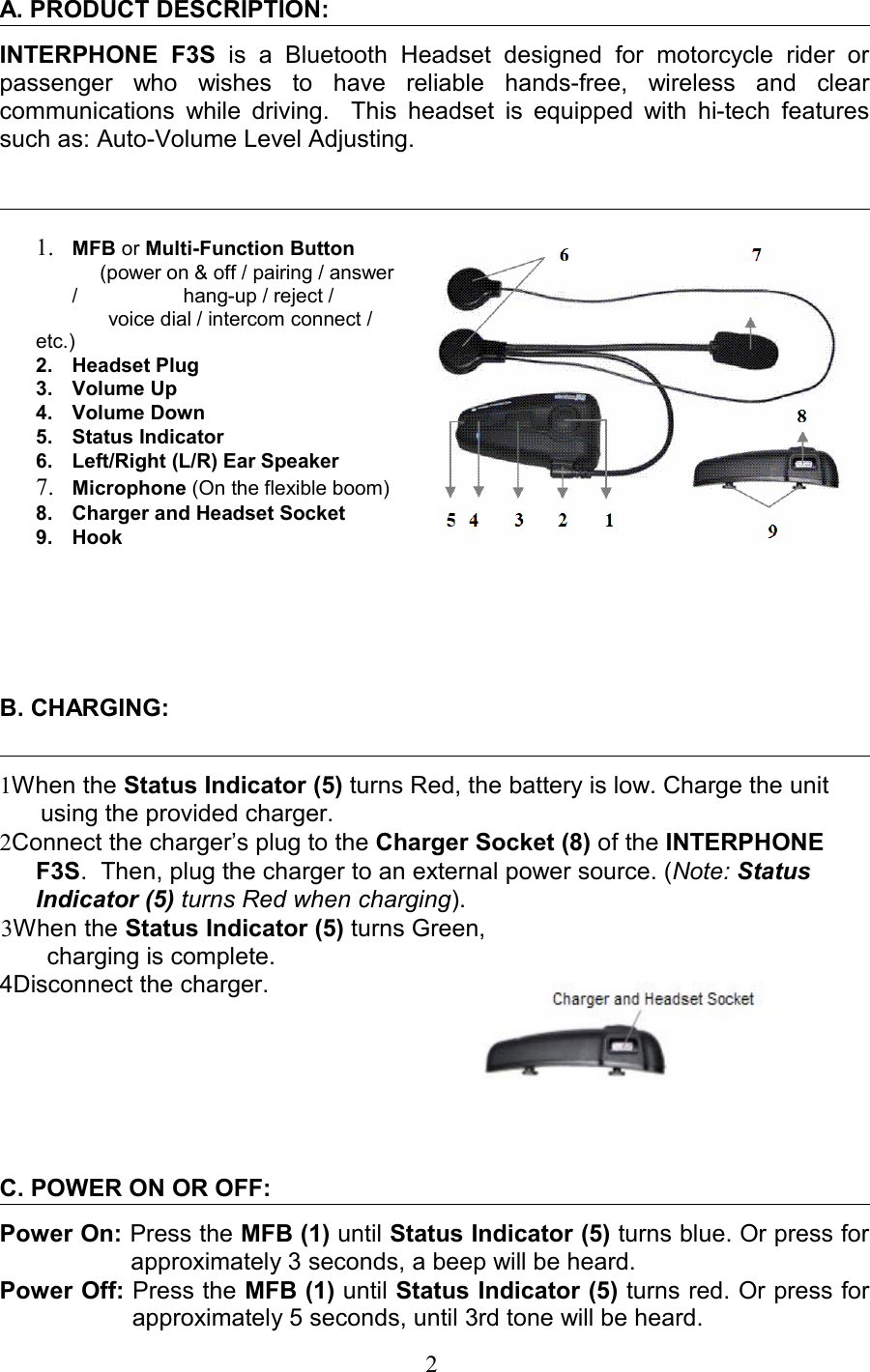 A. PRODUCT DESCRIPTION: INTERPHONE   F3S  is a   Bluetooth   Headset   designed   for   motorcycle   rider   or passenger   who   wishes   to   have   reliable   hands-free,   wireless   and   clear communications while driving.   This headset is equipped with hi-tech features such as: Auto-Volume Level Adjusting.                                                                          1. MFB or Multi-Function Button     (power on &amp; off / pairing / answer /                   hang-up / reject /              voice dial / intercom connect / etc.)          2. Headset Plug3. Volume Up4. Volume Down5. Status Indicator6. Left/Right (L/R) Ear Speaker7. Microphone (On the flexible boom)8. Charger and Headset Socket9. Hook                 B. CHARGING:1When the Status Indicator (5) turns Red, the battery is low. Charge the unit using the provided charger.      2Connect the charger’s plug to the Charger Socket (8) of the INTERPHONE F3S.  Then, plug the charger to an external power source. (Note: Status Indicator (5) turns Red when charging).3When the Status Indicator (5) turns Green,         charging is complete.4Disconnect the charger.C. POWER ON OR OFF:Power On: Press the MFB (1) until Status Indicator (5) turns blue. Or press for approximately 3 seconds, a beep will be heard.Power Off: Press the MFB (1) until Status Indicator (5) turns red. Or press for approximately 5 seconds, until 3rd tone will be heard.                                                                    2 