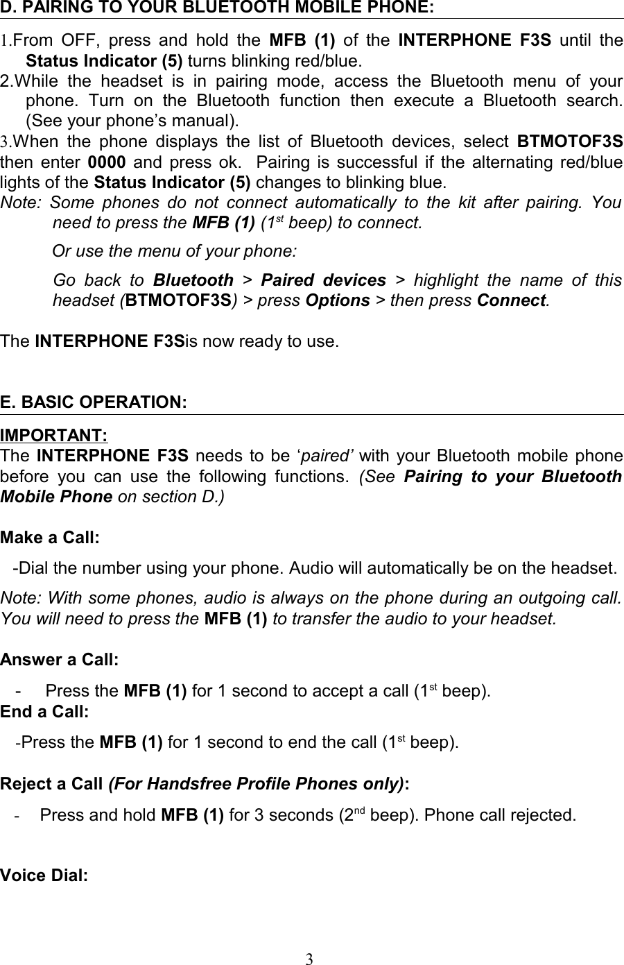 D. PAIRING TO YOUR BLUETOOTH MOBILE PHONE:1.From OFF, press and hold the  MFB (1)  of  the  INTERPHONE F3S  until the Status Indicator (5) turns blinking red/blue.2.While   the   headset   is   in   pairing   mode,   access   the   Bluetooth   menu   of   your phone.   Turn   on   the   Bluetooth   function   then   execute   a   Bluetooth   search. (See your phone’s manual). 3.When  the  phone displays the list of Bluetooth devices, select  BTMOTOF3S then enter  0000  and press ok.   Pairing is successful if the alternating red/blue lights of the Status Indicator (5) changes to blinking blue.  Note: Some phones do not connect automatically to the kit after pairing. You  need to press the MFB (1) (1st beep) to connect. Or use the menu of your phone:Go back  to  Bluetooth  &gt;  Paired  devices  &gt;  highlight  the   name  of  this  headset (BTMOTOF3S) &gt; press Options &gt; then press Connect.The INTERPHONE F3Sis now ready to use.E. BASIC OPERATION:IMPORTANT:The  INTERPHONE F3S  needs to be ‘paired’ with your Bluetooth mobile phone before   you can   use the following functions.  (See  Pairing  to  your Bluetooth Mobile Phone on section D.)Make a Call: -Dial the number using your phone. Audio will automatically be on the headset.Note: With some phones, audio is always on the phone during an outgoing call.  You will need to press the MFB (1) to transfer the audio to your headset.Answer a Call: -     Press the MFB (1) for 1 second to accept a call (1st beep).End a Call: -Press the MFB (1) for 1 second to end the call (1st beep).Reject a Call (For Handsfree Profile Phones only): -Press and hold MFB (1) for 3 seconds (2nd beep). Phone call rejected.Voice Dial:                                                                     3 